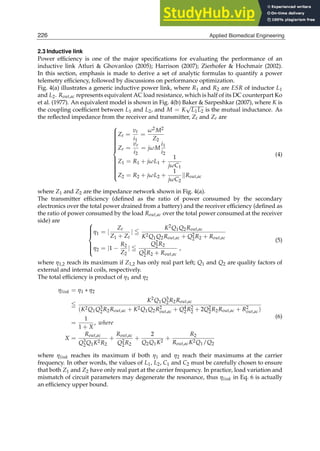 6 Biomedical Engineering / Book 1
2.3 Inductive link
Power efﬁciency is one of the major speciﬁcations for evaluating the performance of an
inductive link Atluri  Ghovanloo (2005); Harrison (2007); Zierhofer  Hochmair (2002).
In this section, emphasis is made to derive a set of analytic formulas to quantify a power
telemetry efﬁciency, followed by discussions on performance optimization.
Fig. 4(a) illustrates a generic inductive power link, where R1 and R2 are ESR of inductor L1
and L2. Rout,ac represents equivalent AC load resistance, which is half of its DC counterpart Ko
et al. (1977). An equivalent model is shown in Fig. 4(b) Baker  Sarpeshkar (2007), where K is
the coupling coefﬁcient between L1 and L2, and M = K
√
L1L2 is the mutual inductance. As
the reﬂected impedance from the receiver and transmitter, Zt and Zr are





















Zt =
vt
i1
=
ω2M2
Z2
Zr =
vr
i2
= jωM
i1
i2
Z1 = R1 + jωL1 +
1
jωC1
Z2 = R2 + jωL2 +
1
jωC2
kRout,ac
(4)
where Z1 and Z2 are the impedance network shown in Fig. 4(a).
The transmitter efﬁciency (deﬁned as the ratio of power consumed by the secondary
electronics over the total power drained from a battery) and the receiver efﬁciency (deﬁned as
the ratio of power consumed by the load Rout,ac over the total power consumed at the receiver
side) are 








η1 = |
Zt
Z1 + Zt
| ≦
K2Q1Q2Rout,ac
K2Q1Q2Rout,ac + Q2
2R2 + Rout,ac
η2 = |1 −
R2
Z2
| ≦
Q2
2R2
Q2
2R2 + Rout,ac
,
(5)
where η1,2 reach its maximum if Z1,2 has only real part left; Q1 and Q2 are quality factors of
external and internal coils, respectively.
The total efﬁciency is product of η1 and η2
ηlink = η1 ∗ η2
≦
K2Q1Q3
2R2Rout,ac
(K2Q1Q3
2R2Rout,ac + K2Q1Q2R2
out,ac + Q4
2R2
2 + 2Q2
2R2Rout,ac + R2
out,ac)
=
1
1 + X
, where
X =
Rout,ac
Q3
2Q1K2R2
+
Rout,ac
Q2
2R2
+
2
Q2Q1K2
+
R2
Rout,acK2Q1/Q2
(6)
where ηlink reaches its maximum if both η1 and η2 reach their maximums at the carrier
frequency. In other words, the values of L1, L2, C1 and C2 must be carefully chosen to ensure
that both Z1 and Z2 have only real part at the carrier frequency. In practice, load variation and
mismatch of circuit parameters may degenerate the resonance, thus ηlink in Eq. 6 is actually
an efﬁciency upper bound.
226 Applied Biomedical Engineering
 
