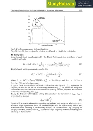 Design and Optimization of Inductive Power Link for Biomedical Applications 13
0 0.5 1 1.5 2
0
50
100
150
200
250
300
350
400
Frequency unit MHz
Q
Qpeak370
fpeak=280KHz
bandwidth (BW)
130KHz~700KHz
3dB
target frequency
2MHz,Q~25
Fig. 9. Q vs Frequency curve. Coil speciﬁcations:
Nt = 50, Ns = 30, Dout = 4.0cm, Din = 2.8cm, rs = 25um, L = 110uH, RDC = 0.30ohm.
3.3 Quality factor
Using lumped circuit model suggested by Eq. 28 and 29, the equivalent impedance of a coil
considering Csel f is
Ze = (jωL + RAC)k
1
jωCsel f
=
RAC + jωL
(1 − ω2LCsel f ) + jωRACCsel f
. (30)
The Q of a coil with impedance given in Eq. 30 is
Q(f ) ≈ 2π f L(1 −
f2
f2
sel f
)/RDC(1 +
f2
f2
h
), (31)
where fh = 2
√
2/(πr2
s µ0σ
p
ηβNtNs), f −1
sel f = 2π
q
LCsel f and RDC = Nt(Dout +
Din)/2σπr2
s Ns, as deﬁned previously.
A typical curve to characterize the Q of a coil is shown in Figure 9. fpeak represents the
frequency at which a coil has the maximum Q, denoted as Qpeak. For telemetries, the power
transfer efﬁciency and the heat dissipation are the primary concerns, therefore it is desirable
to have the coil operating near fpeak.
Taking the derivative of the Q and setting it to zero allows the derivation of fpeak. fpeak is
approximately given as
f2
peak ≈ f2
h k
f2
sel f
3
(32)
Equation 32 represents a key design equation, and a closed form analytical solution for fpeak.
With this single equation of merit, the bandwidth(BW) and the maximum Q, and as well
as the maximum efﬁciency of the telemetry system, can be determined. By changing the
design parameters, one may tune fpeak close to the target frequency and maximize the power
efﬁciency of the telemetry.
233
Design and Optimization of Inductive Power Link for Biomedical Applications
 