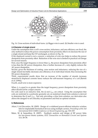 Design and Optimization of Inductive Power Link for Biomedical Applications 19
OD OD
(a) (b)
ds1
+2
ds1
ds2+2
ds2
Fig. 16. Cross sections of individual turns. (a) Bigger wire is used. (b) Smaller wire is used.
4.4 Diameter of single strand
Under the assumption that a coil’s cross section, inductance, and area efﬁciency are ﬁxed, the
only method to reduce the power consumption from proximity effect is to decrease the size of
a single strand and keep the OD unchanged, as shown in Fig. 16.
If the displaced current is not a concern, a reduction of wire size helps to reduce the power
dissipation from proximity effect. Reduction of the wire size is limited in practical coil design
for several reasons.
First, once the target frequency is lower than fh, the power dissipation from proximity effect
is less than the DC power dissipation, thus a further decrease of rs only slightly reduces the
AC power dissipation.
Second, given the thickness of coating, cross section and inductance, reducing the size of a
single strand inevitably decreases area efﬁciency of an individual strand, thus increasing the
DC power dissipation.
Third, experimental results show that an increase of the number of strands increases
strand-level displaced currents hence reduces the self-resonant frequency of a coil [Bartoli
et al. (1996)].
Fourth, small wire is more expensive.
When fh is equal to or greater than the target frequency, power dissipation from proximity
effect should not be a major concern.
For coils used in an inductive link, the Q and fsel f are critical. Using the assumption that
coils are restricted to a particular geometry set, an analytical closed form solution is derived
to determine the Q and fsel f . Not only providing a close form solution, our derivation also
allows the designer to set criticality on parameters and ﬁnd an optimal solution.
5. References
Atluri, S.  Ghovanloo, M. (2005). Design of a wideband power-efﬁcient inductive wireless
link for implantable biomedical devices using multiple carriers, Proceedings of the 2nd
International IEEE EMBS Conference on Neural Engineering, pp. 533–537.
Baker, M.  Sarpeshkar, R. (2007). Feedback analysis and design of RF power links
for low-power bionic systems, IEEE Transactions on Biomedical Circuits and Systems
1(1): 28–38.
239
Design and Optimization of Inductive Power Link for Biomedical Applications
 
