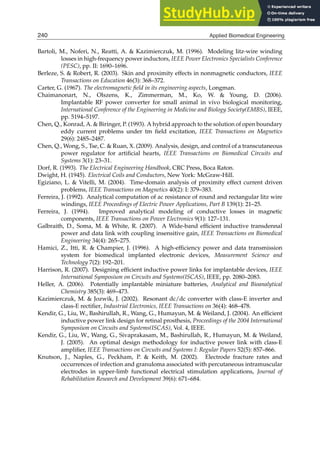 20 Biomedical Engineering / Book 1
Bartoli, M., Noferi, N., Reatti, A.  Kazimierczuk, M. (1996). Modeling litz-wire winding
losses in high-frequency power inductors, IEEE Power Electronics Specialists Conference
(PESC), pp. II: 1690–1696.
Berleze, S.  Robert, R. (2003). Skin and proximity effects in nonmagnetic conductors, IEEE
Transactions on Education 46(3): 368–372.
Carter, G. (1967). The electromagnetic field in its engineering aspects, Longman.
Chaimanonart, N., Olszens, K., Zimmerman, M., Ko, W.  Young, D. (2006).
Implantable RF power converter for small animal in vivo biological monitoring,
International Conference of the Engineering in Medicine and Biology Society(EMBS), IEEE,
pp. 5194–5197.
Chen, Q., Konrad, A.  Biringer, P. (1993). A hybrid approach to the solution of open boundary
eddy current problems under tm ﬁeld excitation, IEEE Transactions on Magnetics
29(6): 2485–2487.
Chen, Q., Wong, S., Tse, C.  Ruan, X. (2009). Analysis, design, and control of a transcutaneous
power regulator for artiﬁcial hearts, IEEE Transactions on Biomedical Circuits and
Systems 3(1): 23–31.
Dorf, R. (1993). The Electrical Engineering Handbook, CRC Press, Boca Raton.
Dwight, H. (1945). Electrical Coils and Conductors, New York: McGraw-Hill.
Egiziano, L.  Vitelli, M. (2004). Time-domain analysis of proximity effect current driven
problems, IEEE Transactions on Magnetics 40(2): I: 379–383.
Ferreira, J. (1992). Analytical computation of ac resistance of round and rectangular litz wire
windings, IEEE Proceedings of Electric Power Applications, Part B 139(1): 21–25.
Ferreira, J. (1994). Improved analytical modeling of conductive losses in magnetic
components, IEEE Transactions on Power Electronics 9(1): 127–131.
Galbraith, D., Soma, M.  White, R. (2007). A Wide-band efﬁcient inductive transdennal
power and data link with coupling insensitive gain, IEEE Transactions on Biomedical
Engineering 34(4): 265–275.
Hamici, Z., Itti, R.  Champier, J. (1996). A high-efﬁciency power and data transmission
system for biomedical implanted electronic devices, Measurement Science and
Technology 7(2): 192–201.
Harrison, R. (2007). Designing efﬁcient inductive power links for implantable devices, IEEE
International Symposium on Circuits and Systems(ISCAS), IEEE, pp. 2080–2083.
Heller, A. (2006). Potentially implantable miniature batteries, Analytical and Bioanalytical
Chemistry 385(3): 469–473.
Kazimierczuk, M.  Jozwik, J. (2002). Resonant dc/dc converter with class-E inverter and
class-E rectiﬁer, Industrial Electronics, IEEE Transactions on 36(4): 468–478.
Kendir, G., Liu, W., Bashirullah, R., Wang, G., Humayun, M.  Weiland, J. (2004). An efﬁcient
inductive power link design for retinal prosthesis, Proceedings of the 2004 International
Symposium on Circuits and Systems(ISCAS), Vol. 4, IEEE.
Kendir, G., Liu, W., Wang, G., Sivaprakasam, M., Bashirullah, R., Humayun, M.  Weiland,
J. (2005). An optimal design methodology for inductive power link with class-E
ampliﬁer, IEEE Transactions on Circuits and Systems I: Regular Papers 52(5): 857–866.
Knutson, J., Naples, G., Peckham, P.  Keith, M. (2002). Electrode fracture rates and
occurrences of infection and granuloma associated with percutaneous intramuscular
electrodes in upper-limb functional electrical stimulation applications, Journal of
Rehabilitation Research and Development 39(6): 671–684.
240 Applied Biomedical Engineering
 
