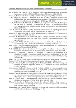 Design and Optimization of Inductive Power Link for Biomedical Applications 21
Ko, W., Liang, S.  Fung, C. (1977). Design of radio-frequency powered coils for implant
instruments, Medical and Biological Engineering and Computing 15(6): 634–640.
Krauss, H., Bostian, C.  Raab, F. (1980). Solid state radio engineering, Wiley New York.
Li, W., Rodger, D., Weiland, J., Humayun, M.  Tai, Y. (2005). Integrated ﬂexible ocular
coil for power and data transfer in retinal prostheses, International Conference of the
Engineering in Medicine and Biology Society (EMBS), pp. 1028–1031.
Liu, W., Vichienchom, K., Clements, M., DeMarco, S., Hughes, C., McGucken, E., Humayun,
M., De Juan, E., Weiland, J.  Greenberg, R. (2000). A neuro-stimulus chip
with telemetry unit for retinal prosthetic device, IEEE Journal of Solid-State Circuits
35(10): 1487–1497.
Lotﬁ, A., Gradzki, P.  Lee, F. (1992). Proximity effects in coils for high frequency power
applications, IEEE Transactions on Magnetics 28(5): II: 2169–2171.
Massarini, A.  Kazimierczuk, M. (1997). Self-capacitance of inductors, IEEE Transactions on
Power Electronics 12(4): 671–676.
Massarini, A., Kazimierczuk, M.  Grandi, G. (1996). Lumped parameter models for single-
and multiple-layer inductors, IEEE Power Electronics Specialists Conference (PESC),
pp. I: 295–301.
Murgatroyd, P. (1989). Calculation of proximity losses in multistranded conductor bunches,
IEE Proceedings, Part A, Science, Measurement and Technology 136(3): 115–120.
Raab, F. (1977). Idealized operation of the class E tuned power ampliﬁer, IEEE Transactions on
Circuits and Systems 24(12): 725–735.
Raab, F. (2002). Class-E, class-C, and class-F power ampliﬁers based upon a ﬁnite number of
harmonics, IEEE Transactions on Microwave Theory and Techniques 49(8): 1462–1468.
Ravazzani, P., Ruohonen J., Tognola, G., Anfonsso, F., Ollikainen, M., Ilmoniemi, R. 
Grandori, F. (2002). Frequency-related effects in the optimization of coil for
magnetic stimulation of nervous system, IEEE Transactions on Biomedical Engineering
49(5): 463–471.
Rogers, J.  Plett, C. (2010). Radio frequency integrated circuit design, Artech House Publishers.
Sadiku, N. (1994). Elements of Electromagnetics, Orlando, FL: Sounders College Press.
Sauer, C., Stanacevic, M., Cauwenberghs, G.  Thakor, N. (2005). Power harvesting and
telemetry in cmos for implanted devices, IEEE Transactions on Circuits and Systems
I 52(12): 2605–2613.
Sivaprakasam, M., Liu, W., Humayun, M.  Weiland, J. (2005). A variable range bi-phasic
current stimulus driver circuitry for an implantable retinal prosthetic device, IEEE
Journal of Solid-State Circuits 40(3): 763–771.
Smith, B., Tang, Z., Johnson, M., Pourmehdi, S., Gazdik, M., Buckett, J.  Peckham, P. (2002).
An externally powered, multichannel, implantable stimulator-telemeter for control
of paralyzed muscle, Biomedical Engineering, IEEE Transactions on 45(4): 463–475.
Sokal, N. (2001). Class-E RF power ampliﬁers, QEX [published by American Radio Relay League,
225 Main St., Newington, CT 06111-1494, USA], Issue 204: 9–20.
Takura, T., Somekawa, T., Sato, F., Matsuki, H.  Sato, T. (2006). Improvement of
communication area for implantable signal transmission system with ferrite chip
core, Journal of Applied Physics 99.
Theogarajan, L.  Wyatt, J. (2006). Minimally invasive retinal prosthesis, IEEE International
Solid-State Circuits Conference (ISSCC), pp. 54–55.
241
Design and Optimization of Inductive Power Link for Biomedical Applications
 