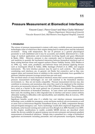 1. Introduction
The science of pressure measurement is mature with many available pressure measurement
technologies some of which have their origins dating back to steam power and the industrial
revolution. Along with temperature, the use of pressure as a general physiological
parameter is well established and it may be accurately and reliably determined for a wide
range of medical applications and environments involving liquids and gases (Mootanah
 Bader, 2006). However, pressure is also commonly used in biomedical engineering
and medicine to quantify the mechanical interaction between biomedical interfaces such as
those arising between tissue and support surfaces (Tissue Viability Society, 2010; Shelton et
al, 1998), e.g. beds, seats, prosthesis, and between tissue and pressure applying devices
such as tourniquets (Doyle  Taillac, 2008), bandages (Partsch et al, 2006), and surgical
instruments. The term interface pressure may be used in such contexts. The materials
constituting such interfaces are, in general, not ﬂuidic but connective and so they may
support shear and torsional forces in addition to the normal hydrostatic force quantiﬁed as
pressure/interface-pressure (average normal force per unit area).
The non-ﬂuid nature of many biomedical interfaces means that current mature quantitative
pressure measurement technologies are not well matched to the biomedical interface
environment, i.e. they are not media compatible. Pressure measurement devices may also
contribute to erroneous and anomalous data since they need to be deployed at the interface
site and so are necessarily intrusive (Casey et al, 2001; O’Brien  Casey, 2002). These problems
have acted as a barrier to the more general use of pressure measurement to characterise
mechanical interactions at biomedical interfaces. In cases where such measurements have
been used, the resulting data is often degraded due to interface and sensor contact artifacts
ultimately leading to difﬁculties with reproducibility and reliability (Buis  Convery, 1997;
Fay  Brienza, 2000).
Signiﬁcant beneﬁts would arise if a reliable low cost interface pressure measurement
technology were available for emergency, acute and home medical care environments as well
as areas such as Intravenous Regional Anaesthesis (Casey et al, 2004), compression therapy
and pre-hospital emergency care. Such a technology would allow improved diagnostics and
treatments, early hazard warning and could save lives (Kragh et al, 2009; Noordin et al, 2009).
In this chapter, modiﬁcations to readily available MEMS devices are described which
render the devices suitable for general purpose non-invasive pressure and pressure gradient
measurement at biomedical interfaces. Sample data is presented for a range of biomedical
application environments including pneumatic and non-pneumatic tourniquets, bandages
Pressure Measurement at Biomedical Interfaces
Vincent Casey1, Pierce Grace2 and Mary Clarke-Moloney2
1Physics Department, University of Limerick
2Vascular Research Unit, Mid Western Area Regional Hospital, Limerick
Ireland
11
 