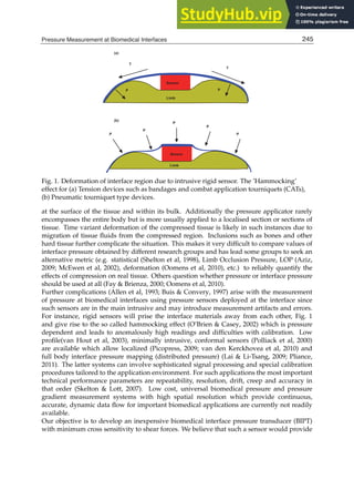 Pressure Measurement at Biomedical Interfaces 3
Fig. 1. Deformation of interface region due to intrusive rigid sensor. The ’Hammocking’
effect for (a) Tension devices such as bandages and combat application tourniquets (CATs),
(b) Pneumatic tourniquet type devices.
at the surface of the tissue and within its bulk. Additionally the pressure applicator rarely
encompasses the entire body but is more usually applied to a localised section or sections of
tissue. Time variant deformation of the compressed tissue is likely in such instances due to
migration of tissue ﬂuids from the compressed region. Inclusions such as bones and other
hard tissue further complicate the situation. This makes it very difﬁcult to compare values of
interface pressure obtained by different research groups and has lead some groups to seek an
alternative metric (e.g. statistical (Shelton et al, 1998), Limb Occlusion Pressure, LOP (Aziz,
2009; McEwen et al, 2002), deformation (Oomens et al, 2010), etc.) to reliably quantify the
effects of compression on real tissue. Others question whether pressure or interface pressure
should be used at all (Fay  Brienza, 2000; Oomens et al, 2010).
Further complications (Allen et al, 1993; Buis  Convery, 1997) arise with the measurement
of pressure at biomedical interfaces using pressure sensors deployed at the interface since
such sensors are in the main intrusive and may introduce measurement artifacts and errors.
For instance, rigid sensors will prise the interface materials away from each other, Fig. 1
and give rise to the so called hammocking effect (O’Brien  Casey, 2002) which is pressure
dependent and leads to anomalously high readings and difﬁculties with calibration. Low
proﬁle(van Hout et al, 2003), minimally intrusive, conformal sensors (Polliack et al, 2000)
are available which allow localized (Picopress, 2009; van den Kerckhovea et al, 2010) and
full body interface pressure mapping (distributed pressure) (Lai  Li-Tsang, 2009; Pliance,
2011). The latter systems can involve sophisticated signal processing and special calibration
procedures tailored to the application environment. For such applications the most important
technical performance parameters are repeatability, resolution, drift, creep and accuracy in
that order (Skelton  Lott, 2007). Low cost, universal biomedical pressure and pressure
gradient measurement systems with high spatial resolution which provide continuous,
accurate, dynamic data ﬂow for important biomedical applications are currently not readily
available.
Our objective is to develop an inexpensive biomedical interface pressure transducer (BIPT)
with minimum cross sensitivity to shear forces. We believe that such a sensor would provide
245
Pressure Measurement at Biomedical Interfaces
 