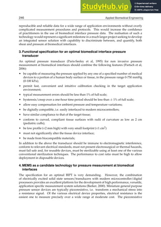 4 Will-be-set-by-IN-TECH
reproducible and reliable data for a wide range of application environments without overly
complicated measurement procedures and protocols. This would increase the conﬁdence
of practitioners in the use of biomedical interface pressure data. The realisation of such a
technology would represent a signiﬁcant milestone in a much larger project seeking to develop
an integrated sensor solution with capability to discriminate between, and quantify, both
shear and pressure at biomedical interfaces.
3. Functional speciﬁcation for an optimal biomedical interface pressure
transducer
An optimal pressure transducer (Paris-Seeley et al, 1995) for non invasive pressure
measurement at biomedical interfaces should combine the following features (Partsch et al,
2006):
• be capable of measuring the pressure applied by any one of a speciﬁed number of medical
devices to a portion of a human body surface or tissue, in the pressure range 0-750 mmHg
(0-100 kPa);
• permit fast, convenient and intuitive calibration checking in the target application
environment;
• typical measurement errors should be less than 1% of full scale;
• hysteresis/creep over a one-hour time period should be less than ± 1% of full scale;
• allow easy compensation for ambient pressure and temperature variations;
• be digitally compatible, i.e. easily interfaced to modern microcontrollers;
• have similar compliance to that of the target tissue;
• conform to curved, compliant tissue surfaces with radii of curvature as low as 2 cm
(pediatric cuffs);
• be low proﬁle (2 mm high) with very small footprint (1 cm2)
• must not signiﬁcantly alter the tissue device interface;
• be made from biocompatible materials;
In addition to the above the transducer should be immune to electromagnetic interference,
conform to relevant electrical standards, must not present electrosurgical or thermal hazards,
must fail safe and, for reusable devices, must be sterilizable using at least one of the various
conventional sterilization techniques. The performance to cost ratio must be high to allow
deployment in disposable devices.
4. MEMS as a candidate technology for pressure measurement at biomedical
interfaces
The speciﬁcation for an optimal BIPT is very demanding. However, the combination
of electrically excited solid state sensors/transducers with modern microcontroller/digital
processors provides an excellent platform for the development of high performance, versatile,
application speciﬁc measurement system solutions (Barker, 2000). Miniature general purpose
pressure sensor devices are typically piezoresistive, i.e. transform a mechanical stress into
a resistance signal. Of the various electrical device properties, electrical resistance is the
easiest one to measure precisely over a wide range at moderate cost. The piezoresistive
246 Applied Biomedical Engineering
 