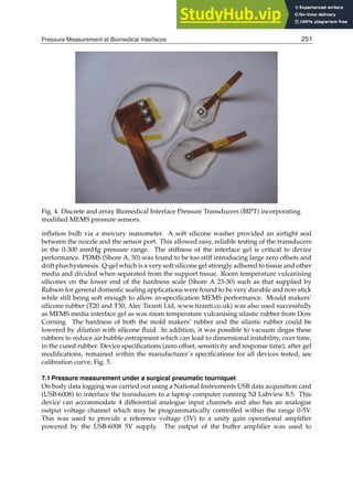 Pressure Measurement at Biomedical Interfaces 9
Fig. 4. Discrete and array Biomedical Interface Pressure Transducers (BIPT) incorporating
modiﬁed MEMS pressure sensors.
inﬂation bulb via a mercury manometer. A soft silicone washer provided an airtight seal
between the nozzle and the sensor port. This allowed easy, reliable testing of the transducers
in the 0-300 mmHg pressure range. The stiffness of the interface gel is critical to device
performance. PDMS (Shore A, 50) was found to be too stiff introducing large zero offsets and
drift plus hysteresis. Q-gel which is a very soft silicone gel strongly adhered to tissue and other
media and divided when separated from the support tissue. Room temperature vulcanising
silicones on the lower end of the hardness scale (Shore A 23-30) such as that supplied by
Rubson for general domestic sealing applications were found to be very durable and non-stick
while still being soft enough to allow in-speciﬁcation MEMS performance. Mould makers’
silicone rubber (T20 and T30, Alec Tiranti Ltd, www.tiranti.co.uk) was also used successfully
as MEMS media interface gel as was room temperature vulcanising silastic rubber from Dow
Corning. The hardness of both the mold makers’ rubber and the silastic rubber could be
lowered by dilution with silicone ﬂuid. In addition, it was possible to vacuum degas these
rubbers to reduce air bubble entrapment which can lead to dimensional instability, over time,
in the cured rubber. Device speciﬁcations (zero offset, sensitivity and response time), after gel
modiﬁcations, remained within the manufacturer’s speciﬁcations for all devices tested, see
calibration curve, Fig. 5.
7.1 Pressure measurement under a surgical pneumatic tourniquet
On body data logging was carried out using a National Instruments USB data acquisition card
(USB-6008) to interface the transducers to a laptop computer running NI Labview 8.5. This
device can accommodate 4 differential analogue input channels and also has an analogue
output voltage channel which may be programmatically controlled within the range 0-5V.
This was used to provide a reference voltage (3V) to a unity gain operational ampliﬁer
powered by the USB-6008 5V supply. The output of the buffer ampliﬁer was used to
251
Pressure Measurement at Biomedical Interfaces
 