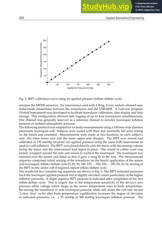 10 Will-be-set-by-IN-TECH
0 50 100 150 200 250 300
Applied Air Pressure (mmHg)
0
50
100
150
200
250
300
Transducer
Indicated
Pressure
(mmHg)
Fig. 5. BIPT calibration curve using air applied pressure (inﬂate-deﬂate cycle).
energise the MEMS sensor(s). An interconnect card with 4 Berg, 4-way sockets allowed easy
make-break connections between the transducers and the USB-6008. A Labview program
(Virtual Instrument) was developed to facilitate transducer calibration, data display and data
storage. This conﬁguration allowed data logging of up to four transducers simultaneously.
One channel was generally reserved as a reference channel to monitor tourniquet inﬂation
pressure or ambient atmospheric pressure.
The following protocol was adopted for on-body measurements using a 100 mm wide Zimmer
pneumatic tourniquet cuff. Subjects were seated with their arm (normally left arm) resting
on the bench and extended. Measurements were made at two locations on each subject’s
arm: the inner lower arm and the inner upper arm (biceps). The BIPT was zeroed and
calibrated at 150 mmHg set-point (air applied pressure using the same bulb/manometer as
used for cuff inﬂation). The BIPT was placed directly onto the tissue with the sensing volume
facing the tissue and the interconnect lead taped in place. One round of cotton wool was
loosely wrapped around the arm and sensor to cushion the tourniquet. The tourniquet was
centered over the sensor and ﬁtted so that it gave a snug ﬁt to the arm. The measurement
sequence comprised initial zeroing of the transducer on the bench; application of the sensor
and tourniquet; inﬂate/deﬂate cycle (0, 20, 50, 100, 150. . . .300, 250,.. . 100, 50, 20, 0); zeroing of
the BIPT in situ under cuff if required; repeat inﬂate/deﬂate cycle.
The results for two complete log sequences are shown in Fig. 6. The BIPT indicated pressures
track the tourniquet applied pressure but at slightly elevated values particularly at the higher
inﬂation pressures. A slight negative BIPT pressure is indicated after completion of the ﬁrst
inﬂate-deﬂate cycle. This is largely due to the temperature sensitivity of the device’s zero
pressure offset voltage which drops as the sensor temperature rises to body temperature.
Re-zeroing the transducer at zero tourniquet pressure while still under the cuff (see second
‘Lower Arm’ cycle) after body-temperature equilibration increases the degree of elevation
in indicated pressures, i.e. + 25 mmHg at 300 mmHg tourniquet inﬂation pressure. The
252 Applied Biomedical Engineering
 