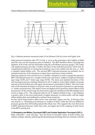 Pressure Measurement at Biomedical Interfaces 11
Fig. 6. Interface pressure measured under 10 cm Zimmer Cuff on Lower and Upper Arm
sharp pressure transitions after 375 s in Fig. 6 occur as the tourniquet cuff is tightly re-ﬁtted
onto the arm over the transducer prior to inﬂation. The BIPT therefore allows one judge the
tightness of ﬁt of the cuff (not detectable using the cuff inﬂation pressure gauge). This initial
cuff applied pressure provides a further elevation in the indicated pressures which may be
compensated/nulled by re-zeroing the transducer once it has settled onto the arm, i.e. after
a complete inﬂate-deﬂate cycle. The elevated BIPT indicated pressures are probably due to
residual sensitivity of the transducer to shear forces and tissue contact artifacts.
Data-log sequences were carried out on 11 healthy volunteers in order to gauge the spread in
BIPT indicated pressures for a sample of limb sizes and tissues. Subjects comprised 4 females
(age range 22-52) and 7 males (age range 18-54). The mean and standard deviation of the
sub-tourniquet pressure readings obtained for all 11 subjects at the inﬂate/deﬂate set-points
(second cycle) for both lower and upper arm locations is presented in Table 2. The error is the
ratio of the standard deviation to set-point value at each set-point expressed as a percentage,
i.e. relative set-point error. The relative errors are highest at low pressures where offset is most
pronounced. In the critical range for intravenous regional anaesthesia (100-300 mmHg) errors
can be as large as 8%. The composite data for all 11 subjects plotted in Fig. 7, also displays
a positive skew in the error particularly at higher pressures, as noted earlier with the single
inﬂate-deﬂate plots and attributed to residual shear sensitivity.
In tests where large positive offset errors were indicated, (upper arm Fig. 8) ﬂexing of the
arm muscle, i.e. tensioning and relaxing it a number of times, while the cuff was inﬂated to
pressures greater than 200 mmHg reduced the offset error. This supports the view that errors
in BIPT indicated pressures, where they arise, are largely due to the coupling of shear forces
to the BIPT sensing area.
7.2 Emergency and Military Tourniquet (EMT) and Combat Application Tourniquet (CAT)
Body extremities - arms and legs - bear the brunt of traumatic injury in both civilian and
military settings. Quickly addressing life-threatening hemorrhage from an extremity with the
253
Pressure Measurement at Biomedical Interfaces
 