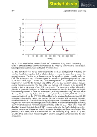 14 Will-be-set-by-IN-TECH
Fig. 9. Concurrent interface pressure from a BIPT three sensor array placed transversely
under an EMT (Delﬁ Medical Innovations Inc.) on the upper leg for two inﬂate deﬂate cycles.
Sensor positions: central, black; distal, red; proximal, blue.
10. The transducer was placed transversely under the CAT and tightened by turning the
windlass handle through four full revolutions before reversing the procedure to release the
applied pressure. The ﬁrst cycle shows data for the transducer placed centrally under the
CAT. The subsequent two cycles correspond to transducer positions progressively closer
to the CAT distal edge. The last two cycles correspond to CAT positions off-centre and
progressively closer to the proximal edge of the CAT. The CAT position was not changed
during these measurements. The ﬁrst spike plus plateau with pressures in the range 20-40
mmHg is due to tightening of the CAT velcro strap. The subsequent spikes followed by
plateaus in pressure correspond to full turns of the windlass handle. The spikes are largely
due to the requirement to twist the windlass rod/handle past the securing structure before
allowing it to untwist slightly back into the securing hook (Casey  Little, 2010). The pressure
gradients indicated for the CAT (250-300 mmHg/cm for peak applied pressures of 300-400
mmHg) are considerably greater than those for the EMT consistent with previously published
results (Noordin et al, 2009) with particularly high gradients close to the CAT edges. Data for
the gradient transducer placed longitudinally under the CAT is presented in Fig.11 indicating
relatively small pressure variations circumferentially under the CAT. While shear forces are
also likely to contribute to indicated BIPT pressure values for the CAT, a fully independent
pressure measurement is needed in order to access the degree of shear contribution. One
possibility is to incorporate a dynamometer into the tensioning strap of the CAT (Casey
 Little, 2010) from which pressure might be inferred using the LaPlace rule and the limb
dimensions.
256 Applied Biomedical Engineering
 