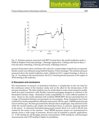 Pressure Measurement at Biomedical Interfaces 17
0 100 200 300 400
Time (s)
-10
0
10
20
30
40
50
60
70
80
Sub-bandage
Pressure
(mmHg)
1
2
3
4
5
6
Fig. 13. Interface pressure measured with BIPT located above the medial malleolus under a
Smith  Nephew ProGuide bandage: 1 Bandage Application, 2 Sitting with foot on ﬂoor, 3
Foot elevated, 4 Standing, 5 Flexing calf muscle, 6 Bandage removal.
pressure ﬂuctuations above and below the value for a seated subject respectively, as expected.
Similar results were obtained using Smith  Nephew, Profore bandages. The interface pressure
measured above the medial malleolus under a Medivan CCL1 support bandage is shown in
Fig. 14. According to the manufacturers, the CCL1 should generate pressures in the region of
30-40 mmHg at the malleolus.
8. Discussion and conclusions
The measurement of pressure at biomedical interfaces is complicated on the one hand by
the continuum nature of the interface media and on the other by the intrusiveness of the
pressure transducer. The latter problem may be ameliorated to some extent using low proﬁle,
small foot print transducers with ﬂexible contoured packaging designed to conform to the
biomedical interface shape. Biomedical media compatibility is a more difﬁcult problem to
solve. However, the results obtained with modiﬁed MEMS BIPT devices presented here for
a range of biomedical interface environments are encouraging. These transducers have been
rendered bio-media compatible by ﬁlling the sensor port with two gels, a MEMS protection gel
and an interface gel. The ﬁrst gel protects the delicate silicon diaphragm, chip and bond wires
while the second interface gel couples the biomedical tissue or pressure applying element
to the sensor. A contoured anti-hammocking guard ensures there is no void or lift-off zone
created by the sensor at the interface. Since MEMS pressure sensors are manufactured to
operate across a wide range of pressures, devices may be matched to speciﬁc applications,
i.e. 0-100 mmHg for sub-bandage pressure measurement; 0-500 mmHg for sub-tourniquet
measurements and 0-750 mmHg or higher for prosthetics.
259
Pressure Measurement at Biomedical Interfaces
 