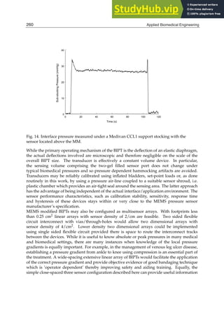 18 Will-be-set-by-IN-TECH
0 20 40 60 80 100 120
Time (s)
0
10
20
30
40
Sub-stocking
Pressure
(mmHg)
Fig. 14. Interface pressure measured under a Medivan CCL1 support stocking with the
sensor located above the MM.
While the primary operating mechanism of the BIPT is the deﬂection of an elastic diaphragm,
the actual deﬂections involved are microscopic and therefore negligible on the scale of the
overall BIPT size. The transducer is effectively a constant volume device. In particular,
the sensing volume comprising the two-gel ﬁlled sensor port does not change under
typical biomedical pressures and so pressure dependent hammocking artifacts are avoided.
Transducers may be reliably calibrated using inﬂated bladders, set-point loads or, as done
routinely in this work, by using a pressure air-line coupled to a suitable sensor shroud, i.e.
plastic chamber which provides an air-tight seal around the sensing area. The latter approach
has the advantage of being independent of the actual interface/application environment. The
sensor performance characteristics, such as calibration stability, sensitivity, response time
and hysteresis of these devices stays within or very close to the MEMS pressure sensor
manufacturer’s speciﬁcation.
MEMS modiﬁed BIPTs may also be conﬁgured as multisensor arrays. With footprints less
than 0.25 cm2 linear arrays with sensor density of 2/cm are feasible. Two sided ﬂexible
circuit interconnect with vias/through-holes would allow two dimensional arrays with
sensor density of 4/cm2. Lower density two dimensional arrays could be implemented
using single sided ﬂexible circuit provided there is space to route the interconnect tracks
between the devices. While it is useful to know absolute or peak pressures in many medical
and biomedical settings, there are many instances when knowledge of the local pressure
gradients is equally important. For example, in the management of venous leg ulcer disease,
establishing a pressure gradient from ankle to knee using compression is an essential part of
the treatment. A wide-spacing extensive linear array of BIPTs would facilitate the application
of the correct pressure gradient and provide objective evidence of good bandaging technique
which is ’operator dependent’ thereby improving safety and aiding training. Equally, the
simple close-spaced three sensor conﬁguration described here can provide useful information
260 Applied Biomedical Engineering
 