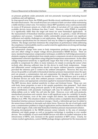 Pressure Measurement at Biomedical Interfaces 19
on pressure gradients under pneumatic and non pneumatic tourniquets indicating hazard
conditions and cuff tightness.
In close-spaced array form, the PDMS guard/ﬂexible-circuit combination acts as a carrier for
the individual sensors. The overall structure can conform to limb curvature while maintaining
a stable interface contact zone. For instance a linear BIPT paediatric array could accommodate
in excess of 20 pressure sensors on a limb with radius of curvature of 2 cm using currently
available devices (array thickness less than 3 mm). However, while PDMS is compliant,
it is signiﬁcantly stiffer than the target soft tissue for some biomedical applications. In
the measurement of biomedical interface pressures there is, in general, a trade off between
compliancy and accuracy. Compliant, totally conformable sensors present very signiﬁcant
calibration and stability challenges in real applications. Rigid structures provide the highest
performance speciﬁcations but are intrusive and may be subject to signiﬁcant measurement
artifacts. The design used here minimizes the compromise on performance while addressing
the compliance/conformability need to a useful extent for applications involving sub-bandage
and sub-tourniquet settings.
The temperature change from room to body temperature produces changes in the span
and zero offset voltage in simple voltage driven piezoresistive MEMS devices. There are
many standard temperature compensation techniques available for full-bridge piezoresistive
elements ranging in sophistication from simple passive component circuits to microcontroller
implemented correction algorithms using integrated temperature measurement. As the offset
voltage temperature-sensitivity is signiﬁcantly larger than that of the span sensitivity, it is
possible to compensate for offset, in many instances, by simply re-zeroing the sensor when
on-body after allowing sufﬁcient time for the device to reach body temperature. Gauge
and differential sensor conﬁgurations should not require ambient pressure compensation
provided the reference port is vented to the ambient atmosphere. However, this may not
always be possible or advisable in biomedical interface pressure measurement since the open
port can present a contamination risk and compromise the integrity of the sensor as well
as presenting sterilisation problems for reusable devices. If the reference port is sealed or
if absolute devices are used, then ambient pressure variations may be monitored using a
reference sensor, and appropriate corrections applied to measured interface pressures.
The BIPT devices show residual sensitivity to shear and frictional forces. These can vary
with body tissue properties as seen in the sample population data presented. Such shear
forces can be reduced using protocols speciﬁc to the particular application. For instance,
shear contributions with pneumatic tourniquet cuffs may be reduced by using an initial
inﬂate-deﬂate cycle to ’settle’ the cuff onto the limb. However, even with such protocols,
standardised procedures and controls, there is still signiﬁcant scope for variability in results,
since ‘no two humans, even of the same weight and stature, are anatomically identical’
(Shelton et al, 1998). This situation is likely to continue unless a completely shear independent
biomedical interface pressure transducer emerges. Clearly, a lubrication gel may be added to
the sensor-tissue interface to decouple such shear forces. However, the use of such gels could
pose a contamination problem in surgical applications and has therefore been avoided in this
work which targets a fully solid state biomedical interface pressure measurement solution.
On-going developments in the MEMS pressure sensor industry in the area of miniature
altimeters and depth gauges as well as navigation technology is resulting in ever smaller
devices. The availability of such small MEMS devices will allow for further reduction in the
intrusiveness of BIPTs, and, increases in the spatial resolution of BIPT arrays. Clearly, for
volume market applications, custom MEMS package designs optimised for the measurement
261
Pressure Measurement at Biomedical Interfaces
 