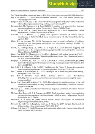 Pressure Measurement at Biomedical Interfaces 21
See ‘World’s smallest barometric sensor’; URL:http://www.epcos.com Also ABS1200E data sheet.
Fay, B.  Brienza, D., (2000) What is Interface Pressure?, Proc. 22nd Annual EMBS Conf.,
Chicago, pp.2254-2255
Ferguson-Pell, M.  Cardi, M. D., (1993) Prototype development and comparative evaluation
of wheelchair pressure mapping system, Assist. Technol., 78-91
Ferguson-Pell, M., Hagisawa, S.  Bain, D.(2000) Evaluation of a sensor for low interface
pressure applications, Medical Engineering  Physics, Vol.22:657-663
Fludger, S.  Bell, A., (2009) Tourniquet Application in a Rural Queensland HEMS
Environment, Air Medical Journal Vol.28:291-293
Giswold, M.E.  Moneta, G.L., (2005). Non operative treatment of chronic venous
insufﬁciency, in Rutherford R.B. (ed.), Vascular Surgery 6th Ed., Vol.2, Philadelphia,
pp.2241-2250
Glinz, K.L.  Jameson, M., (2010) Development and technical evaluation of military
tourniquets and emergency tourniquets for pre-hospital settings, CMBEC 33,
Vancouver, Canada.
Ghosh, S., Mukhopadhyay, A., Sikka, M.  Nagla, K.S., (2008) Pressure mapping and
performance of the compression bandage/garment for venous leg ulcer treatment,
J Tissue Viability, Vol.17:82-94
Grace, P. A. (2003) The Management of Leg Ulcers, Editorial, Irish Medical Journal, Vol. 96:37
Intersema Application Note, AN508, “Mounting of Pressure Sensor Dice”, Intersema Sensoric
SA, URL:www.intersema.ch
Kragh Jr., J.F. , Walters, T.J. , Baer, D.G. , Fox, C.J. , Wade, C.E. , Salinas, J.  Holcomb, J.B. (2009)
Survival with emergency tourniquet use to stop bleeding in major limb trauma, Ann
Surg , Vol.249:1Ű7
Lai, C. H. Y.  Li-Tsang, C. W. P., (2009) Validation of the Pliance X System in measuring
interface pressure generated by pressure garment, Burns, Vol. 35:845-851
Lee, C., Porter, K. M,  Hodgetts, T. J., (2007) Tourniquet use in the civilian prehospital setting.,
Emerg Med J. Vol.24:584-587
See ‘NPI-12 Stainless Steel Media Isolated Sensor’ Lucas NovaSensor,
URL:http://www.ge-mcs.com/en/pressure-mems/mems-sensors/npi-12-series-
novasensor.html
Lyons, G.M., Leane G.E.  Grace P.A., (2002) The effect of electrical stimulation of the calf
muscle and compression stocking on venous blood ﬂow velocity Eur J Vasc Endovasc
Surg Vol.23:564-566
McEwen, J. A. (1994) Apparatus for Intravenous Regional Anesthesia, US Patent Number
5352195
McEwen, J.A., Inkpen K. B.  Younger A., (2002) Thigh tourniquet safety. Limb occlusion
pressure measurement and a wide contoured cuff allow lower cuff pressure. Surgical
Technologist, Vol.21:55-62)
Mootanah, R.  Bader, D. (2006) Pressure Sensors, Wiley Encyclopedia of Biomedical
Engineering, Online Publication, Wiley
Noordin, S., McEwen, J., Kragh, J., Eisen, A.  Masri, B., (2009) Surgical Tourniquets in
Orthopaedics, J Bone Joint Surg Am Vol.91:2958-2967
O’Brien, S.  Casey, V., (2002) Numerical and asymptotic solutions for hammocking. Quart J
Mech App Math Vol.55:409-420
263
Pressure Measurement at Biomedical Interfaces
 