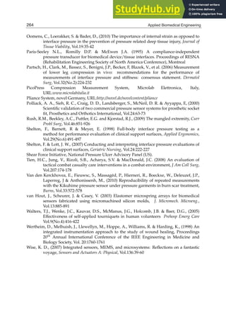 22 Will-be-set-by-IN-TECH
Oomens, C., Loerakker, S.  Bader, D., (2010) The importance of internal strain as opposed to
interface pressure in the prevention of pressure related deep tissue injury, Journal of
Tissue Viability, Vol.19:35-42
Paris-Seeley N.L., Romilly D.P.  McEwen J.A. (1995) A compliance-independent
pressure transducer for biomedical device/tissue interfaces. Proceedings of RESNA
(Rehabilitation Engineering Society of North America Conference), Montreal
Partsch, H., Clark, M., Bassez, S., Benigni, J.P., Becker, F, Blazek, V., et al. (2006) Measurement
of lower leg compression in vivo: recommendations for the performance of
measurements of interface pressure and stiffness: consensus statement. Dermatol
Surg, Vol.32(No.2):224-232
PicoPress Compression Measurement System, Microlab Elettronica, Italy,
URL:www.microlabitalia.it
Pliance System, novel Germany, URL:http://novel.de/novelcontent/pliance
Polliack, A. A., Sieh, R. C., Craig, D. D., Landsberger, S., McNeil, D. R.  Ayyappa, E, (2000)
Scientiﬁc validation of two commercial pressure sensor systems for prosthetic socket
ﬁt, Prosthetics and Orthotics International, Vol.24:63-73
Rush, R.M., Beekley, A.C., Puttler, E.G. and Kjorstad, R.J., (2009) The mangled extremity, Curr
Probl Surg, Vol.46:851-926
Shelton, F., Barnett, R  Meyer, E. (1998) Full-body interface pressure testing as a
method for performance evaluation of clinical support surfaces, Applied Ergonomics,
Vol.29(No.6):491-497
Shelton, F.  Lott, J. W., (2007) Conducting and interpreting interface pressure evaluations of
clinical support surfaces, Geriatric Nursing, Vol.24:222-227
Shear Force Initiative, National Pressure Ulcer Advisory Panel (US).
Tien, H.C., Jung, V., Rizoli, S.B., Acharya, S.V.  MacDonald, J.C. (2008) An evaluation of
tactical combat casualty care interventions in a combat environment, J Am Coll Surg,
Vol.207:174-178
Van den Kerckhovea, E., Fieuwsc, S., Massagéd, P., Hierneri, R., Boeckxe, W., Deleuzef, J.P.,
Laperreg, J  Anthonissenh, M., (2010) Reproducibility of repeated measurements
with the Kikuhime pressure sensor under pressure garments in burn scar treatment,
Burns, Vol.33:572-578
van Hout, J., Scheurer, J.  Casey, V. (2003) Elastomer microspring arrays for biomedical
sensors fabricated using micromachined silicon molds, J. Micromech. Microeng.,
Vol.13:885-891
Walters, T.J., Wenke, J.C., Kauvar, D.S., McManus, J.G., Holcomb, J.B.  Baer, D.G., (2005)
Effectiveness of self-applied tourniquets in human volunteers Prehosp Emerg Care
Vol.9(No.4):416-422
Wertheim, D., Melhuish, J., Llewellyn, M., Hoppe, A., Williams, R.  Harding, K., (1998) An
integrated instrumentation approach to the study of wound healing, Proceedings
20th Annual International Conference of the IEEE Engineering in Medicine and
Biology Society, Vol. 20:1760-1761
Wise, K. D., (2007) Integrated sensors, MEMS, and microsystems: Reﬂections on a fantastic
voyage, Sensors and Actuators A: Physical, Vol.136:39-60
264 Applied Biomedical Engineering
 