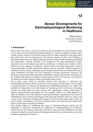 12
Sensor Developments for
Electrophysiological Monitoring
in Healthcare
Helen Prance
University of Sussex
United Kingdom
1. Introduction
Recent years have seen a renewal of interest in the development of sensor systems which
can be used to monitor electrophysiological signals in a number of different settings. These
include clinical, outside of the clinical setting with the subject ambulatory and going about
their daily lives, and over long periods. The primary impetus for this is the challenge of
providing healthcare for the ageing population based on home health monitoring, telehealth
and telemedicine. Another stimulus is the demand for life sign monitoring of critical
personnel such as fire fighters and military combatants. A related area of interest which,
whilst not in the category of healthcare, utilises many of the same approaches, is that of
sports physiology for both professional athletes and for recreation. Clinical diagnosis of
conditions in, for example, cardiology and neurology remain based on conventional sensors,
using established electrodes and well understood electrode placements. However, the
demands of long term health monitoring, rehabilitation support and assistive technology for
the disabled and elderly are leading research groups such as ours towards novel sensors,
wearable and wireless enabled systems and flexible sensor arrays.
All of these areas could, in principle, benefit from advances in telehealth and
telerehabilitation (Winters, 2002). In the case of neurological disorders there is, for example,
a recognized need for in-home and unsupervised rehabilitation (Johnson et al., 2007). The
problems of taking data from individuals and interfacing with remote data networking
systems are being solved by many workers and organizations, using a wide range of
wireless communication technologies (see, for example, Dabiri et al., 2009; Ruffini et al.
2007). In addition, some of the interactive gaming technology is beginning to find a place in
rehabilitation and as assistive technology for the physically disabled. However, there is still
a need for the acquisition of high quality signals at the front-end, using sensors which are
easy to attach, comfortable to wear for extended periods, and which provide reliable data
under a wide range of operating conditions.
This chapter begins by considering the range of electrophysiological signals and the
challenges of acquisition; introduces the application of electrophysiology to healthcare;
briefly reviews the standard electrodes and sensors used and their limitations; and then
considers in detail two specific areas of development which have particular relevance for the
healthcare applications of interest.
 