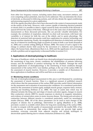 Sensor Developments for Electrophysiological Monitoring in Healthcare 267
from other low frequency sources, including mains (line) noise, movement artefacts, and
even competing surface potentials, does have to be addressed. This can determine the choice
of electrode, as discussed in following sections, and will also dictate the signal conditioning
and processing required in a given application.
All of the signals described above have been discussed in the context of measurements made
on the surface of the body. However, with a sensor capable of detecting electrical potential
or electric field, it is possible to detect a signal caused by body movements if the electrode is
spaced off from the surface of the body. Although not in the same class of electrophysiology
measurement as those discussed previously, this can provide valuable information. For
example, the correlation of respiration, detected via chest wall movement, with heart rate
variability is of interest for both the care of the elderly and in sports physiology. The
detection of restricted limb movements could have application for assistive technology and
human-machine interfacing. Finally, the straightforward detection of whole body movement
may be of interest for monitoring single occupants of rooms in both a care home (Scanaill et
al., 2006) and a custody setting (Ebling  Thomas, 2008). The source of such a signal is the
change in ambient electric field caused by the movement of a dielectric and conducting
object, the human body, (Beardsmore-Rust et al., 2010) and the significance of such a signal
as both a problem and an opportunity is discussed further in section 5.1.2.
3. Applications of electrophysiology to healthcare
The areas of healthcare which can benefit from electrophysiological measurements include;
the monitoring of long term, chronic conditions; the rehabilitation of patients following
trauma; and the facilitation of assistive technology for the disabled. Amongst the most
familiar applications of electrophysiology is the monitoring of heart conditions through
measurement of the surface ECG. Less familiar, perhaps, is the use of the surface EMG for
the assessment of muscle function. However, it provides a suitable set of illustrations of
these applications to healthcare and will be used here as an exemplar.
3.1 Monitoring chronic conditions
The role of electrophysiological measurement in this area is well illustrated by considering
the assessment of muscle function. There is a significant amount of published research
which shows that the measurement of the surface EMG provides useful clinical information
for the assessment and evaluation of neuromuscular conditions. It is considered particularly
useful for the assessment of motion (gait), multiple muscle groups, response times, tremors,
chewing and breathing (Pullman et al., 2000). The type of useful data which may be
obtained includes the firing rate and shape of muscle activation signals, changes in muscle
fibre conduction velocity (MFCV), muscle responses to electrical or magnetic stimulation,
and evidence of reinnervation zones in motor neurone disease. The timing and activation of
contraction between different muscles is considered particularly useful for neurological
studies (DeLuca, 2008). All of the above parameters can be used to track changes in the
progress of disease due to pathology, intervention or ageing (Maathuis et al., 2008),
provided a system is available which allows for long term monitoring of the surface EMG.
In order to compete with the quality of measurements provided by the needle EMG, it has
been necessary to demonstrate that surface EMG systems can provide high spatial
resolution, overcome cross-talk from adjacent muscles and include techniques to
deconvolute spatial filtering due to volume conduction (Pullman et al., 2000).
 