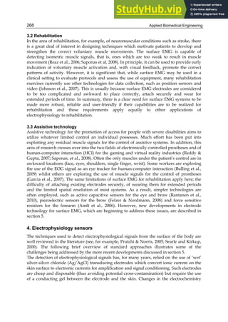 Applied Biomedical Engineering
268
3.2 Rehabilitation
In the area of rehabilitation, for example, of neuromuscular conditions such as stroke, there
is a great deal of interest in designing techniques which motivate patients to develop and
strengthen the correct voluntary muscle movements. The surface EMG is capable of
detecting isometric muscle signals, that is, ones which are too weak to result in muscle
movement (Reaz et al., 2006; Saponas et al, 2008). In principle, it can be used to provide early
indication of voluntary muscle activation and, with visual feedback, promote the correct
patterns of activity. However, it is significant that, while surface EMG may be used in a
clinical setting to evaluate protocols and assess the use of equipment, many rehabilitation
exercises currently use other technologies for data collection, such as position sensors and
video (Johnson et al., 2007). This is usually because surface EMG electrodes are considered
to be too complicated and awkward to place correctly, attach securely and wear for
extended periods of time. In summary, there is a clear need for surface EMG systems to be
made more robust, reliable and user-friendly if their capabilities are to be realized for
rehabilitation and these requirements apply equally to other applications of
electrophysiology to rehabilitation.
3.3 Assistive technology
Assistive technology for the promotion of access for people with severe disabilities aims to
utilize whatever limited control an individual possesses. Much effort has been put into
exploiting any residual muscle signals for the control of assistive systems. In addition, this
area of research crosses over into the two fields of electronically controlled prostheses and of
human-computer interaction (HCI) for the gaming and virtual reality industries (Reddy 
Gupta, 2007; Saponas, et al., 2008). Often the only muscles under the patient’s control are in
awkward locations (face, eyes, shoulders, single finger, wrist). Some workers are exploring
the use of the EOG signal as an eye tracker for human-computer interaction (Bulling et al.,
2009) whilst others are exploring the use of muscle signals for the control of prostheses
(Garcia et al., 2007). The same limitations of surface EMG for rehabilitation apply here; the
difficulty of attaching existing electrodes securely, of wearing them for extended periods
and the limited spatial resolution of most systems. As a result, simpler technologies are
often employed, such as active capacitive sensors for the eye and brow (Rantanen et al.,
2010), piezoelectric sensors for the brow (Felzer  Nordmann, 2008) and force sensitive
resistors for the forearm (Amft et al., 2006). However, new developments in electrode
technology for surface EMG, which are beginning to address these issues, are described in
section 5.
4. Electrophysiology sensors
The techniques used to detect electrophysiological signals from the surface of the body are
well reviewed in the literature (see, for example, Prutchi  Norris, 2005; Searle and Kirkup,
2000). The following brief overview of standard approaches illustrates some of the
challenges being addressed by the more recent developments discussed in section 5.
The detection of electrophysiological signals has, for many years, relied on the use of ‘wet’
silver-silver chloride (Ag/AgCl) transducing electrodes which convert ionic current on the
skin surface to electronic currents for amplification and signal conditioning. Such electrodes
are cheap and disposable (thus avoiding potential cross-contamination) but require the use
of a conducting gel between the electrode and the skin. Changes in the electrochemistry
 