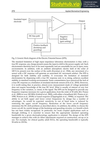 Applied Biomedical Engineering
272
Fig. 2. Generic block diagram of the Electric Potential Sensor (EPS).
The standard limitation of high input impedance laboratory electrometers is that, with a
true DC response, any charge present causes the input to drift to the power supply rail. Such
electrometers therefore have to be reset repeatedly and are unsuitable for use in open, noisy
environments. In addition, with an ambient atmospheric electric field of the order of
100 V/m present over the surface of the earth (Feynman et al., 1964), any movement of a
sensor with a DC response will generate an associated AC movement artefact. The EPS is
designed for both stability and usability. It overcomes the limitation of standard
electrometers by dispensing with a true DC response and, in so doing, achieves excellent
stability in standard working environments. Some commentators have perceived the lack of
a true DC response as a limitation of insulated electrode sensors (Chi et al., 2010). However,
it is worth noting that, in practice, almost every measurement made of voltage (potential)
does not require knowledge of the true DC level. What is usually of interest at very low
frequency is the variation, i.e. trend, in the signal. The EPS can be designed to provide any
frequency response necessary for a given application, from the order of 30 mHz (R.J. Prance
et al., 2000) to over 100 MHz (Gebrial et al., 2002), with either a broadband (R.J. Prance et al.,
1998, Watson et al., 2010b) or tuned response (Clippingdale et al., 1994b), as required. The
ability to set both upper and lower corner frequencies by design has a number of
advantages. As would be expected, sensitivity to out of band noise is reduced by
restricting the upper cut-off frequency. Restriction of the lower cut-off frequency
minimises the DC drift problems as described above. In addition, the ability to choose the
lower cut-off, by careful design of the bootstrap and guarding circuitry, is a benefit which
has not been widely recognized. In particular, for weak coupled applications such as
through clothing, it is essential to ensure that the appropriate standard operating
bandwidth for a given electrophysiology application is retained. The design of the EPS
manages to achieve this with no offset adjustments required at construction, set-up or in
use. For example, for clinical quality adult ECGs, the operating bandwidth is typically
50 mHz to 150 Hz.
DC bias path
Positive feedback
(bootstrap and
guarding)
Negative
feedback
(gain setting)
Insulated input
electrode
+
-
Output
 