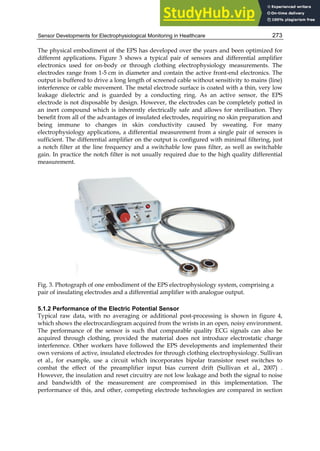 Sensor Developments for Electrophysiological Monitoring in Healthcare 273
The physical embodiment of the EPS has developed over the years and been optimized for
different applications. Figure 3 shows a typical pair of sensors and differential amplifier
electronics used for on-body or through clothing electrophysiology measurements. The
electrodes range from 1-5 cm in diameter and contain the active front-end electronics. The
output is buffered to drive a long length of screened cable without sensitivity to mains (line)
interference or cable movement. The metal electrode surface is coated with a thin, very low
leakage dielectric and is guarded by a conducting ring. As an active sensor, the EPS
electrode is not disposable by design. However, the electrodes can be completely potted in
an inert compound which is inherently electrically safe and allows for sterilisation. They
benefit from all of the advantages of insulated electrodes, requiring no skin preparation and
being immune to changes in skin conductivity caused by sweating. For many
electrophysiology applications, a differential measurement from a single pair of sensors is
sufficient. The differential amplifier on the output is configured with minimal filtering, just
a notch filter at the line frequency and a switchable low pass filter, as well as switchable
gain. In practice the notch filter is not usually required due to the high quality differential
measurement.
Fig. 3. Photograph of one embodiment of the EPS electrophysiology system, comprising a
pair of insulating electrodes and a differential amplifier with analogue output.
5.1.2 Performance of the Electric Potential Sensor
Typical raw data, with no averaging or additional post-processing is shown in figure 4,
which shows the electrocardiogram acquired from the wrists in an open, noisy environment.
The performance of the sensor is such that comparable quality ECG signals can also be
acquired through clothing, provided the material does not introduce electrostatic charge
interference. Other workers have followed the EPS developments and implemented their
own versions of active, insulated electrodes for through clothing electrophysiology. Sullivan
et al., for example, use a circuit which incorporates bipolar transistor reset switches to
combat the effect of the preamplifier input bias current drift (Sullivan et al., 2007) .
However, the insulation and reset circuitry are not low leakage and both the signal to noise
and bandwidth of the measurement are compromised in this implementation. The
performance of this, and other, competing electrode technologies are compared in section
 