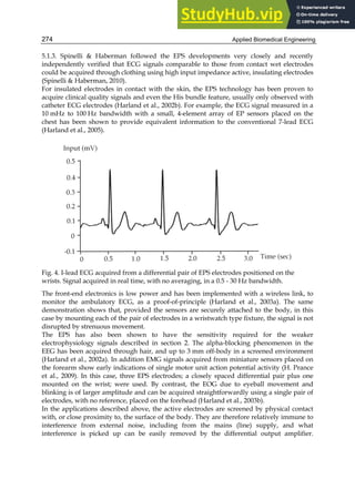 Applied Biomedical Engineering
274
5.1.3. Spinelli  Haberman followed the EPS developments very closely and recently
independently verified that ECG signals comparable to those from contact wet electrodes
could be acquired through clothing using high input impedance active, insulating electrodes
(Spinelli  Haberman, 2010).
For insulated electrodes in contact with the skin, the EPS technology has been proven to
acquire clinical quality signals and even the His bundle feature, usually only observed with
catheter ECG electrodes (Harland et al., 2002b). For example, the ECG signal measured in a
10 mHz to 100 Hz bandwidth with a small, 4-element array of EP sensors placed on the
chest has been shown to provide equivalent information to the conventional 7-lead ECG
(Harland et al., 2005).
Fig. 4. I-lead ECG acquired from a differential pair of EPS electrodes positioned on the
wrists. Signal acquired in real time, with no averaging, in a 0.5 - 30 Hz bandwidth.
The front-end electronics is low power and has been implemented with a wireless link, to
monitor the ambulatory ECG, as a proof-of-principle (Harland et al., 2003a). The same
demonstration shows that, provided the sensors are securely attached to the body, in this
case by mounting each of the pair of electrodes in a wristwatch type fixture, the signal is not
disrupted by strenuous movement.
The EPS has also been shown to have the sensitivity required for the weaker
electrophysiology signals described in section 2. The alpha-blocking phenomenon in the
EEG has been acquired through hair, and up to 3 mm off-body in a screened environment
(Harland et al., 2002a). In addition EMG signals acquired from miniature sensors placed on
the forearm show early indications of single motor unit action potential activity (H. Prance
et al., 2009). In this case, three EPS electrodes; a closely spaced differential pair plus one
mounted on the wrist; were used. By contrast, the EOG due to eyeball movement and
blinking is of larger amplitude and can be acquired straightforwardly using a single pair of
electrodes, with no reference, placed on the forehead (Harland et al., 2003b).
In the applications described above, the active electrodes are screened by physical contact
with, or close proximity to, the surface of the body. They are therefore relatively immune to
interference from external noise, including from the mains (line) supply, and what
interference is picked up can be easily removed by the differential output amplifier.
 