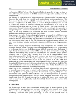 Applied Biomedical Engineering
278
performance of 20 V/rtHz at 1 Hz, the patient had to be grounded to improve signal to
noise. However, the detection of 15 ECG channels through cotton clothing was also
demonstrated.
The potential of the EPS for use in high density arrays, for example for EMG detection, is
illustrated by work done for materials and semiconductor sensing applications. This
demonstrates that the sensors are highly scaleable, with spatial resolutions demonstrated
down to 6 m (Watson et al., 2010a, 2010c). In addition, the high input impedance and lack
of a conducting interface to the source ensures that adjacent sensors in an array do not
cross-couple to each other and can therefore be closely packed. Finally, the requirement to
match sensor elements in an array, for straightforward data processing, is simply a matter of
incorporating a small numerical correction factor in software to normalize the outputs of the
array. In this way seamless data acquisition has been achieved without hardware
adjustment or component selection (Gebrial et al., 2006b).
Large element arrays for electrocardiographic imaging, for example over 200 electrodes,
have been developed (Ramanathan et al., 2004; Rosik et al., 2007). These are based on dry
electrodes, for ease of use. Similarly, dry electrodes have been used in an attempt to make
the imaging of brain activity, in this case for human-computer interfacing, simpler and
more convenient than with the traditional, wet electrode, EEG cap array (Popescu et al.,
2007).
Whilst cardiac imaging arrays can be relatively easily incorporated into a vest for chest
mounting, the need to detect muscle activity in locations such as the jaw, for the assessment
of swallowing (McKeown et al., 2002), or on curved limb surfaces is more challenging. A
high density two-dimensional surface EMG array has been implemented using dry
electrodes but in a very bulky system with uncomfortable, and somewhat painful, pointed
electrodes (Blok et al., 2002, 2006; Huppertz et al., 1997; Rau  Disselhorst-Klug, 1997).
Ideally, the array should be flexible and easily positioned and recent work has shown great
progress in this direction. A flexible, high density two-dimensional array format based on
wet electrodes has been developed for use on the face (Lapatki et al., 2003, 2004, 2010;
Maathuis et al., 2008). In other work, the performance of flexible, washable dry electrodes
for surface EMG was compared with conventional electrodes (Laferriere et al., 2010). This
work concluded that, while the wet electrodes were lower noise, the dry electrodes used had
sufficient sensitivity for mobility monitoring applications.
As yet, no-one has implemented an insulating electrode array for EMG. However, a pair
of contactless electrodes, based on active, insulated sensors, has been used to acquire an
EMG signal from the biceps through cotton (Gourmelon  Langereis, 2006). The noise
performance is not optimum, at 10 V/rtHz at 1 Hz, and the subject had to be grounded
for through clothing measurements. The high spatial resolution acquisition of an EMG
signal using three EPS electrodes, referred to in section 5.1, shows more promise and
work is underway to implement a multi-element high density array for surface EMG
investigations.
6. Conclusion
The development of novel electrophysiological sensors, based on active, insulated or dry
electrodes, and of high density sensor arrays are both highly active research areas. This is
driven by the needs of healthcare monitoring, including the demands of home health
monitoring, telehealth and sports physiology, as well as the related fields of
 