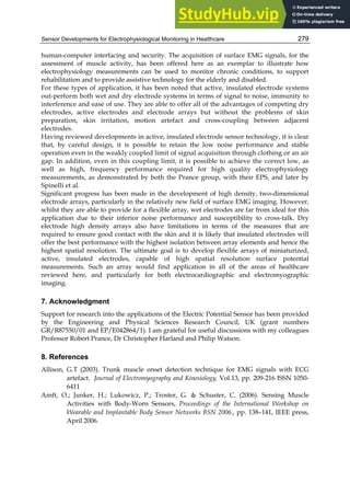 Sensor Developments for Electrophysiological Monitoring in Healthcare 279
human-computer interfacing and security. The acquisition of surface EMG signals, for the
assessment of muscle activity, has been offered here as an exemplar to illustrate how
electrophysiology measurements can be used to monitor chronic conditions, to support
rehabilitation and to provide assistive technology for the elderly and disabled.
For these types of application, it has been noted that active, insulated electrode systems
out-perform both wet and dry electrode systems in terms of signal to noise, immunity to
interference and ease of use. They are able to offer all of the advantages of competing dry
electrodes, active electrodes and electrode arrays but without the problems of skin
preparation, skin irritation, motion artefact and cross-coupling between adjacent
electrodes.
Having reviewed developments in active, insulated electrode sensor technology, it is clear
that, by careful design, it is possible to retain the low noise performance and stable
operation even in the weakly coupled limit of signal acquisition through clothing or an air
gap. In addition, even in this coupling limit, it is possible to achieve the correct low, as
well as high, frequency performance required for high quality electrophysiology
measurements, as demonstrated by both the Prance group, with their EPS, and later by
Spinelli et al.
Significant progress has been made in the development of high density, two-dimensional
electrode arrays, particularly in the relatively new field of surface EMG imaging. However,
whilst they are able to provide for a flexible array, wet electrodes are far from ideal for this
application due to their inferior noise performance and susceptibility to cross-talk. Dry
electrode high density arrays also have limitations in terms of the measures that are
required to ensure good contact with the skin and it is likely that insulated electrodes will
offer the best performance with the highest isolation between array elements and hence the
highest spatial resolution. The ultimate goal is to develop flexible arrays of miniaturized,
active, insulated electrodes, capable of high spatial resolution surface potential
measurements. Such an array would find application in all of the areas of healthcare
reviewed here, and particularly for both electrocardiographic and electromyographic
imaging.
7. Acknowledgment
Support for research into the applications of the Electric Potential Sensor has been provided
by the Engineering and Physical Sciences Research Council, UK (grant numbers
GR/R87550/01 and EP/E042864/1). I am grateful for useful discussions with my colleagues
Professor Robert Prance, Dr Christopher Harland and Philip Watson.
8. References
Allison, G.T (2003). Trunk muscle onset detection technique for EMG signals with ECG
artefact. Journal of Electromyography and Kinesiology, Vol.13, pp. 209-216 ISSN 1050-
6411
Amft, O.; Junker, H.; Lukowicz, P.; Troster, G.  Schuster, C. (2006). Sensing Muscle
Activities with Body-Worn Sensors, Proceedings of the International Workshop on
Wearable and Implantable Body Sensor Networks BSN 2006., pp. 138–141, IEEE press,
April 2006.
 