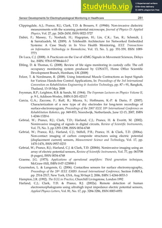 Sensor Developments for Electrophysiological Monitoring in Healthcare 281
Clippingdale, A.J.; Prance, R.J.; Clark, T.D.  Brouers, F. (1994b). Non-invasive dielectric
measurements with the scanning potential microscope, Journal of Physics D: Applied
Physics, Vol. 27, pp. 2426-2430, ISSN 0022-3727
Dabiri, F.; Massey, T.; Noshadi, H.; Hagopian, H.; Lin, C.K.; Tan, R.; Schmidt, J.
 Sarrafzadeh, M. (2009). A Telehealth Architecture for Networked Embedded
Systems: A Case Study in In Vivo Health Monitoring, IEEE Transactions
on Information Technology in Biomedicine, Vol. 13, No. 3, pp. 351-359, ISSN 1089-
7771
De Luca, C.J. (2008). A Practicum on the Use of sEMG Signals in Movement Sciences, Delsys
Inc. ISBN: 978-0-9798644-0-7
Ebling, D.  Thomas, G. (2008). Review of life signs monitoring in custody cells: The cell
occupancy monitoring system produced by COSATT, Home Office Scientific
Development Branch, Horsham, UK (2008)
Felzer, T.  Nordmann, R. (2008). Using Intentional Muscle Contractions as Input Signals
for Various Hands-free Control Applications, In: Proceedings of the 3rd International
Convention on Rehabilitation Engineering  Assistive Technology, pp. 87—91, Bangkok,
Thailand, 13-18 May 2008
Feynman, R.P.; Leighton, R.B.  Sands, M. (1964). The Feynman Lectures on Physics Volume II,
p. 9-1, Addison-Wesley, ISBN 0-201-02117
Garcia, G.A.; Zaccone, F.; Ruff, R.; Micera, S.; Hoffmann, K.-P.  Dario, P. (2007).
Characterization of a new type of dry electrodes for long-term recordings of
surface-electromyogram, Proceedings of the 2007 IEEE 10th International Conference on
Rehabilitation Robotics, pp. 849-853, Noordwijk, Netherlands, June 12-15, 2007, ISBN
1-4244-1320-6
Gebrial, W.; Prance, R.J.; Clark, T.D.; Harland, C.J.; Prance, H.  Everitt, M. (2002).
Noninvasive imaging of signals in digital circuits, Review of Scientific Instruments,
Vol. 73, No. 3, pp.1293-1298, ISSN 0034-6748
Gebrial, W.; Prance, R.J.; Harland, C.J.; Stiffell, P.B.; Prance, H.  Clark, T.D. (2006a).
Non-contact imaging of carbon composite structures using electric potential
(displacement current) sensors, Measurement Science and Technology, Vol. 17, pp.
1470-1476, ISSN 0957-0233
Gebrial, W.; Prance, R.J.; Harland, C.J.  Clark, T.D. (2006b). Noninvasive imaging using an
array of electric potential sensors, Review of Scientific Instruments, Vol. 77, pp. 063708
(6 pages), ISSN 0034-6748
Graeme, J.G. (1973). Applications of operational amplifiers: Third generation techniques,
McGraw-Hill, ISBN 0-07-123890-1
Gourmelon, L.  Langereis, G. (2006). Contactless sensors for surface electromyography,
Proceedings of the 28th IEEE EMBS Annual International Conference, Section FrB05.4,
pp. 2514-2517, New York, USA, Aug 30-Sept 2, 2006, ISBN 1-4244-0033-3
Hampton, J.R. (1992). The ECG in Practice, Churchill Livingstone, London 1992
Harland, C.J.; Clark, T.D.  Prance, R.J. (2002a). Remote detection of human
electroencephalograms using ultrahigh input impedance electric potential sensors,
Applied Physics Letters, Vol. 81, No. 17, pp. 3284-3286, ISSN 0003-6951
 