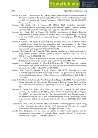 Applied Biomedical Engineering
282
Harland, C.J.; Clark, T.D.  Prance, R.J. (2002b). Electric potential probes—new directions in
the remote sensing of the human body, Measurement Science and Technology, Vol. 13,
pp. 163-169, Institute of Physics Publishing, ISSN 0957-0233, DOI 10.1088/0957-
0233/13/2/304
Harland, C.J.; Clark, T.D.  Prance, R.J. (2003a). High resolution ambulatory
electrocardiographic monitoring using wrist-mounted electric potential sensors,
Measurement Science and Technology, Vol. 14, pp. 923-928, ISSN 0957-0233
Harland, C.J.; Clark, T.D.  Prance, R.J. (2003b). Applications of Electric Potential
(Displacement Current) Sensors in Human Body Electrophysiology, Proceedings
of the 3rd World Congress on Industrial Process Tomography, pp. 485-490, Banff,
Canada.
Harland, C.J.; Clark, T.D.; Peters, N.S.; Everitt, M.J.  Stiffell, P.B. (2005). A compact electric
potential sensor array for the acquisition and reconstruction of the 7-lead
electrocardiogram without electrical charge contact with the skin, Physiological
Measurement, Vol. 26, pp. 939-950, ISSN 0967-3334
Harland, C.J.; Prance, R.J.  Prance, H. (2008). Remote monitoring of biodynamic activity
using electric potential sensors, Journal of Physics Conference Series, Vol. 142, p.
012042 (4 pages), ISSN 1742-6956
Hogrel, J.-Y. (2005). Clinical applications of surface electromyography in neuromuscular
disorders, Neurophysiologie Clinique, Vol. 35, pp. 59–71, ISSN 0987-7053
Huppertz, H.J.; Disselhorst-Klug, C.; Silny, J.  Heimann, G. (1997). Diagnostic yield on
non-invasive high spatial resolution electromyography in neuromuscular diseases,
Muscle and Nerve, November 1997, pp. 1360-1370
Johnson, M.J.; Feng, X.; Johnson, L.M.  Winters, J.M. (2007). Potential of a suite
of robot/computer-assisted motivating systems for personalized, home-based,
stroke rehabilitation, Journal of NeuroEngineering and Rehabilitation, Vol. 4, No. 6,
1743-0003
Kang, T.-H.; Merrit, C.R.; Grant, E.; Pourdeyhimi, B.  Nagle, H.T. (2008). Nonwoven Fabric
Active Electrodes for Biopotential Measurement During Normal Daily Activity,
IEEE Transactions on Biomedical Engineering, Vol. 55, No. 1, pp. 188-195, ISSN 0018-
9294
Kligfield, P.; Gettes, L.S.; Bailey, J.J.; Childers, R.; Deal, B.J.; Hancock, W.; van Herpen,
G.; Kors, J.A.; MacFarlane, P.; Mirvis, D.M.; Pahlm, O.; Rautaharju, P.  Wagner,
G.S. (2007). Recommendations for the Standardization and Interpretation of
the Electrocardiogram Part I: The Electrocardiogram and Its Technology, Journal
of the American College of Cardiology, Vol. 49, No. 10, pp. 1109-1127, ISSN 0735-
1097
Laferriere, P.; Chan, A.D.C.  Lemaire, E.D. (2010). Surface Electromyographic Signals using
a Dry Electrode, Proceedings of the IEEE International Workshop on Medical
Measurements and Applications, pp. 77-80, April 30 – May 1, 2010
Lapatki, P.G.; Stegeman, D.F.  Jonas, I.E. (2003). A surface EMG electrode for the
simultaneous observation of multiple facial muscles, Journal of Neuroscience
Methods, Vol. 123, pp. 117-128, ISSN 0165-0270
 