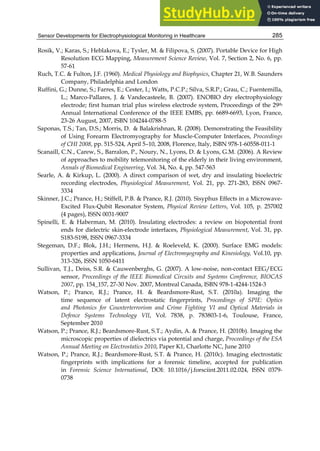 Sensor Developments for Electrophysiological Monitoring in Healthcare 285
Rosik, V.; Karas, S.; Heblakova, E.; Tysler, M.  Filipova, S. (2007). Portable Device for High
Resolution ECG Mapping, Measurement Science Review, Vol. 7, Section 2, No. 6, pp.
57-61
Ruch, T.C.  Fulton, J.F. (1960). Medical Physiology and Biophysics, Chapter 21, W.B. Saunders
Company, Philadelphia and London
Ruffini, G.; Dunne, S.; Farres, E.; Cester, I.; Watts, P.C.P.; Silva, S.R.P.; Grau, C.; Fuentemilla,
L.; Marco-Pallares, J.  Vandecasteele, B. (2007). ENOBIO dry electrophysiology
electrode; first human trial plus wireless electrode system, Proceedings of the 29th
Annual International Conference of the IEEE EMBS, pp. 6689-6693, Lyon, France,
23-26 August, 2007, ISBN 104244-0788-5
Saponas, T.S.; Tan, D.S.; Morris, D.  Balakrishnan, R. (2008). Demonstrating the Feasibility
of Using Forearm Electromyography for Muscle-Computer Interfaces, Proceedings
of CHI 2008, pp. 515-524, April 5–10, 2008, Florence, Italy, ISBN 978-1-60558-011-1
Scanaill, C.N., Carew, S., Barralon, P., Noury, N., Lyons, D.  Lyons, G.M. (2006). A Review
of approaches to mobility telemonitoring of the elderly in their living environment,
Annals of Biomedical Engineering, Vol. 34, No. 4, pp. 547-563
Searle, A.  Kirkup, L. (2000). A direct comparison of wet, dry and insulating bioelectric
recording electrodes, Physiological Measurement, Vol. 21, pp. 271-283, ISSN 0967-
3334
Skinner, J.C.; Prance, H.; Stiffell, P.B.  Prance, R.J. (2010). Sisyphus Effects in a Microwave-
Excited Flux-Qubit Resonator System, Physical Review Letters, Vol. 105, p. 257002
(4 pages), ISSN 0031-9007
Spinelli, E.  Haberman, M. (2010). Insulating electrodes: a review on biopotential front
ends for dielectric skin-electrode interfaces, Physiological Measurement, Vol. 31, pp.
S183-S198, ISSN 0967-3334
Stegeman, D.F.; Blok, J.H.; Hermens, H.J.  Roeleveld, K. (2000). Surface EMG models:
properties and applications, Journal of Electromyography and Kinesiology, Vol.10, pp.
313-326, ISSN 1050-6411
Sullivan, T.J., Deiss, S.R.  Cauwenberghs, G. (2007). A low-noise, non-contact EEG/ECG
sensor, Proceedings of the IEEE Biomedical Circuits and Systems Conference, BIOCAS
2007, pp. 154_157, 27-30 Nov. 2007, Montreal Canada, ISBN 978-1-4244-1524-3
Watson, P.; Prance, R.J.; Prance, H.  Beardsmore-Rust, S.T. (2010a). Imaging the
time sequence of latent electrostatic fingerprints, Proceedings of SPIE: Optics
and Photonics for Counterterrorism and Crime Fighting VI and Optical Materials in
Defence Systems Technology VII, Vol. 7838, p. 783803-1-6, Toulouse, France,
September 2010
Watson, P.; Prance, R.J.; Beardsmore-Rust, S.T.; Aydin, A.  Prance, H. (2010b). Imaging the
microscopic properties of dielectrics via potential and charge, Proceedings of the ESA
Annual Meeting on Electrostatics 2010, Paper K1, Charlotte NC, June 2010
Watson, P.; Prance, R.J.; Beardsmore-Rust, S.T.  Prance, H. (2010c). Imaging electrostatic
fingerprints with implications for a forensic timeline, accepted for publication
in Forensic Science International, DOI: 10.1016/j.forsciint.2011.02.024, ISSN 0379-
0738
 