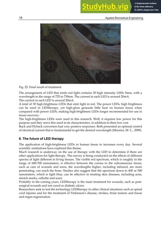 Applied Biomedical Engineering
18
Fig. 22. Final result of treatment.
The arrangement of LED that emits red light contains 30 high intensity LEDs 5mm, with a
wavelength in the range of 725 to 730nm. The current in each LED is around 20mA.
The current in each LED is around 20mA.
A total of 30 high-brightness LEDs that emit light in red. The power LEDs, high brightness
can be used in LEDtherapy, yet high-gloss generate little heat on human tissue when
compared with power LEDs, making high-brightness LEDs longer recommended for use in
tissue recovery.
The high-brightness LEDs were used in this research. Well, it requires low power for this
purpose and they serve this need in its characteristics, in addition to their low cost.
Buck and Flyback converters had very positive responses. Both presented an optimal control
of electrical current that is fundamental to get the desired wavelength (Moreira, M. C., 2009).
8. The future of LED therapy
The application of high-brightness LEDs in human tissue to increases every day. Several
scientific institutions have explored this theme.
Much research is underway on the use of therapy with the LED to determine if there are
other applications for light therapy. The survey is being conducted on the effects of different
spectra of light different in living tissues. The visible red spectrum, which is roughly in the
range of 600-700 nanometers, is effective between the cornea to the subcutaneous tissue,
such as care of wounds and sores, the wavelengths higher, including infrared, are more
penetrating, can reach the bone. Studies also suggest that the spectrum down to 400 or 500
nanometers, which is light blue, can be effective in treating skin diseases, including acne,
stretch marks, cellulite and scars.
Probably in the coming years, LEDtherapy is the main treatment for wounds, such as post-
surgical wounds and not cured as diabetic ulcers.
Researchers seek to test the technology LEDtherapy in other clinical situations such as spinal
cord injuries and for the treatment of Parkinson's disease, strokes, brain tumors and tissue
and organ regeneration.
 