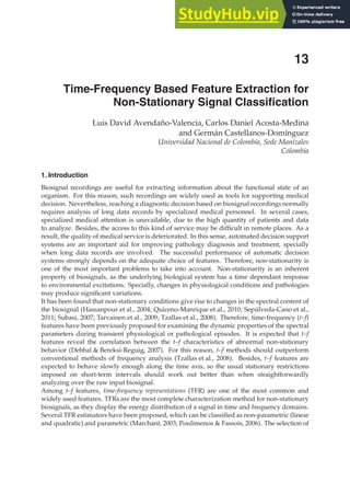 0
Time-Frequency Based Feature Extraction for
Non-Stationary Signal Classiﬁcation
Luis David Avendaño-Valencia, Carlos Daniel Acosta-Medina
and Germán Castellanos-Domínguez
Universidad Nacional de Colombia, Sede Manizales
Colombia
1. Introduction
Biosignal recordings are useful for extracting information about the functional state of an
organism. For this reason, such recordings are widely used as tools for supporting medical
decision. Nevertheless, reaching a diagnostic decision based on biosignal recordings normally
requires analysis of long data records by specialized medical personnel. In several cases,
specialized medical attention is unavailable, due to the high quantity of patients and data
to analyze. Besides, the access to this kind of service may be difﬁcult in remote places. As a
result, the quality of medical service is deteriorated. In this sense, automated decision support
systems are an important aid for improving pathology diagnosis and treatment, specially
when long data records are involved. The successful performance of automatic decision
systems strongly depends on the adequate choice of features. Therefore, non-stationarity is
one of the most important problems to take into account. Non-stationarity is an inherent
property of biosignals, as the underlying biological system has a time dependant response
to environmental excitations. Specially, changes in physiological conditions and pathologies
may produce signiﬁcant variations.
It has been found that non-stationary conditions give rise to changes in the spectral content of
the biosignal (Hassanpour et al., 2004; Quiceno-Manrique et al., 2010; Sepúlveda-Cano et al.,
2011; Subasi, 2007; Tarvainen et al., 2009; Tzallas et al., 2008). Therefore, time-frequency (t–f)
features have been previously proposed for examining the dynamic properties of the spectral
parameters during transient physiological or pathological episodes. It is expected that t–f
features reveal the correlation between the t–f characteristics of abnormal non-stationary
behavior (Debbal  Bereksi-Reguig, 2007). For this reason, t–f methods should outperform
conventional methods of frequency analysis (Tzallas et al., 2008). Besides, t–f features are
expected to behave slowly enough along the time axis, so the usual stationary restrictions
imposed on short-term intervals should work out better than when straightforwardly
analyzing over the raw input biosignal.
Among t–f features, time-frequency representations (TFR) are one of the most common and
widely used features. TFRs are the most complete characterization method for non-stationary
biosignals, as they display the energy distribution of a signal in time and frequency domains.
Several TFR estimators have been proposed, which can be classiﬁed as non-parametric (linear
and quadratic) and parametric (Marchant, 2003; Poulimenos  Fassois, 2006). The selection of
13
 