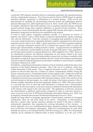 2 Will-be-set-by-IN-TECH
a particular TFR estimator should be led by its estimation properties, the expected precision
and the computational resources. Time–frequency dynamic features (TFDF) based on spectral
sub-band methods, summarize t–f information in a compact fashion. TFDF set has also
demonstrated its capability for discriminating between normal and pathological patterns
(Quiceno-Manrique et al., 2010; Sepúlveda-Cano et al., 2011). In this sense, the TFDF set can
be suitably estimated by ﬁlter bank methods, such as sub-band spectral centroid, sub-band
spectral centroid energy, linear cepstral coefﬁcients, or discrete wavelet transform. These
features have a lower dimensionality than the original TFR, but they still contain a stochastic
dependance along time axis that has to be considered in the analysis.
In order to make pattern recognition problems solvable, it is necessary to convert t-f
patterns into feature vectors, which become condensed representations, ideally containing
only relevant information. From the viewpoint of managing large quantities of data, it is
even more useful if irrelevant or redundant attributes could be segregated from relevant and
important ones (Cvetkovic et al., 2008). A direct approach is to use linear transform methods,
such as principal component analysis (PCA) or partial least squares (PLS), to reduce the
feature space dimensionality resulting from the t-f plane. A reduced feature set obtained by
PCA can be effectively accommodated to loosely structured TFR planes, when quantitative
and decision based analysis is required (Bernat et al., 2007; Englehart et al., 1999). However,
for classiﬁcation purposes, the obtained components are not always related to the most
discriminative information, as their transformation is based only on feature variability while
class labels are neglected. Supervised methods, like PLS, can be used to improve performance
of linear transform methods taking into account label variability as well as feature variability
(Avendano-Valencia et al., 2010).
Nonetheless, computing transformation matrices of linear transform methods becomes more
expensive as the dataset dimension increases. This is the case of t–f patterns, which may
contain thousands of data points. Thus, it might be necessary to select a priori a conﬁned
portion of relevant data from the t–f feature to achieve computational stability during the
feature extraction process. Classiﬁcation based on local regions of the t–f plane has achieved
higher success rates than those based on the entire t–f plane (Tzallas et al., 2008), but there is
a signiﬁcant unsolved issue associated with local-based analysis, which is the selection of the
size and location of relevant regions. As a result, the choice of the feature extractor in the t–f
domain is highly dependent on the ﬁnal application (Sejdic et al., 2009). Relevance analysis
is a tool that may serve to select the most informative t–f features from a discriminative
viewpoint. In relevance analysis, a relevance measure is deﬁned to determine the dependence
of the features with regard to the each class label. The application of relevance measures
has demonstrated a signiﬁcant improvement compared to when no relevance measure is
used, as proven in the case of TFR based classiﬁcation (Avendaño-Valencia et al., 2010), and
in frequency sub-band feature based classiﬁcation (Sepúlveda-Cano et al., 2011).
Despite the large efforts in designing appropriate t-f based feature extraction for biosignal
classiﬁcation, there are still some issues to be solved. Particularly, as time-frequency
data has a natural order, feature extraction methods can beneﬁt if the data is treated as
stochastically dependent, thus capturing the evolving information of the structure. A
former approach was to use multidimensional linear transform methods, separately taking
into account time and frequency dependence. When PCA transformations are used, these
methods are known as two dimensional PCA (2D-PCA) (Yang et al., 2004). Two dimensional
methods can be extended for different kinds of linear transforms, as in the case of PLS
290 Applied Biomedical Engineering
 