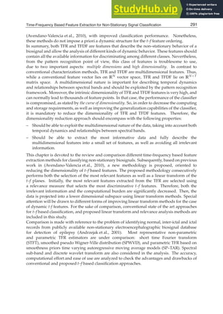Time-Frequency Based Feature Extraction for Non-Stationary Signal Classification 3
(Avendano-Valencia et al., 2010), with improved classiﬁcation performance. Nonetheless,
these methods do not impose a priori a dynamic structure for the t–f feature ordering.
In summary, both TFR and TFDF are features that describe the non–stationary behavior of a
biosignal and allow the analysis of different kinds of dynamic behavior. These features should
contain all the available information for discriminating among different classes. Nevertheless,
from the pattern recognition point of view, this class of features is troublesome to use,
due to two important aspects: multiple dimensions and high dimensionality. In contrast to
conventional characterization methods, TFR and TFDF are multidimensional features. Thus,
while a conventional feature vector lies on RN vector space, TFR and TFDF lie on RN×T
matrix space. A multidimensional nature is important for describing temporal dynamics
and relationships between spectral bands and should be exploited by the pattern recognition
framework. Moreover, the intrinsic dimensionality of TFR and TFDF features is very high, and
can normally lead to thousands of feature points. In that case, the performance of the classiﬁer
is compromised, as stated by the curse of dimensionality. So, in order to decrease the computing
and storage requirements, as well as improving the generalization capabilities of the classiﬁer,
it is mandatory to reduce the dimensionality of TFR and TFDF features. Therefore, the
dimensionality reduction approach should encompass with the following properties:
– Should be able to exploit the multidimensional nature of the data, taking into account both
temporal dynamics and relationships between spectral bands.
– Should be able to extract the most informative data and fully describe the
multidimensional features into a small set of features, as well as avoiding all irrelevant
information.
This chapter is devoted to the review and comparison different time-frequency based feature
extraction methods for classifying non-stationary biosignals. Subsequently, based on previous
work in (Avendano-Valencia et al., 2010), a new methodology is proposed, oriented to
reducing the dimensionality of t–f based features. The proposed methodology consecutively
performs both the selection of the most relevant features as well as a linear transform of the
t–f planes. Initially, the most relevant features extracted from the TFR are selected using
a relevance measure that selects the most discriminative t–f features. Therefore, both the
irrelevant information and the computational burden are signiﬁcantly decreased. Then, the
data is projected into a lower dimensional subspace using linear transform methods. Special
attention will be drawn to different forms of improving linear transform methods for the case
of dynamic t-f features. For the sake of comparison, conventional state of the art approaches
for t–f based classiﬁcation, and proposed linear transform and relevance analysis methods are
included in this study.
Comparison is made with reference to the problem of identifying normal, inter-ictal and ictal
records from publicly available non-stationary electroencephalographic biosignal database
for detection of epilepsy (Andrzejak et al., 2001). Most representative non-parametric
and parametric TFR estimators are under comparison: short time Fourier transform
(STFT), smoothed pseudo Wigner-Ville distribution (SPWVD), and parametric TFR based on
smoothness priors time varying autoregressive moving average models (SP–TAR). Spectral
sub-band and discrete wavelet transform are also considered in the analysis. The accuracy,
computational effort and ease of use are analyzed to check the advantages and drawbacks of
conventional and proposed t–f based classiﬁcation approaches.
291
Time-Frequency Based Feature Extraction for Non-Stationary Signal Classification
 