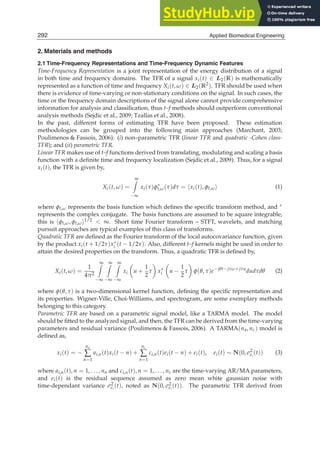 4 Will-be-set-by-IN-TECH
2. Materials and methods
2.1 Time-Frequency Representations and Time-Frequency Dynamic Features
Time-Frequency Representation is a joint representation of the energy distribution of a signal
in both time and frequency domains. The TFR of a signal xi(t) ∈ L2(R) is mathematically
represented as a function of time and frequency Xi(t, ω) ∈ L2(R2). TFR should be used when
there is evidence of time-varying or non-stationary conditions on the signal. In such cases, the
time or the frequency domain descriptions of the signal alone cannot provide comprehensive
information for analysis and classiﬁcation, thus t–f methods should outperform conventional
analysis methods (Sejdic et al., 2009; Tzallas et al., 2008).
In the past, different forms of estimating TFR have been proposed. These estimation
methodologies can be grouped into the following main approaches (Marchant, 2003;
Poulimenos  Fassois, 2006): (i) non–parametric TFR (linear TFR and quadratic -Cohen class-
TFR); and (ii) parametric TFR.
Linear TFR makes use of t–f functions derived from translating, modulating and scaling a basis
function with a deﬁnite time and frequency localization (Sejdic et al., 2009). Thus, for a signal
xi(t), the TFR is given by,
Xi(t, ω) =
∞

−∞
xi(τ)φ∗
t,ω(τ)dτ = xi(t), φt,ω (1)
where φt,ω represents the basis function which deﬁnes the speciﬁc transform method, and ∗
represents the complex conjugate. The basis functions are assumed to be square integrable,
this is φt,ω, φt,ω1/2  ∞. Short time Fourier transform – STFT, wavelets, and matching
pursuit approaches are typical examples of this class of transforms.
Quadratic TFR are deﬁned as the Fourier transform of the local autocovariance function, given
by the product xi(t + 1/2τ)x∗
i (t − 1/2τ). Also, different t–f kernels might be used in order to
attain the desired properties on the transform. Thus, a quadratic TFR is deﬁned by,
Xi(t, ω) =
1
4π2
∞

−∞
∞

−∞
∞

−∞
xi

u +
1
2
τ

x∗
i

u −
1
2
τ

φ(θ, τ)e−jθt−jτω+jτu
dudτdθ (2)
where φ(θ, τ) is a two-dimensional kernel function, deﬁning the speciﬁc representation and
its properties. Wigner-Ville, Choi-Williams, and spectrogram, are some exemplary methods
belonging to this category.
Parametric TFR are based on a parametric signal model, like a TARMA model. The model
should be ﬁtted to the analyzed signal, and then, the TFR can be derived from the time-varying
parameters and residual variance (Poulimenos  Fassois, 2006). A TARMA(na, nc) model is
deﬁned as,
xi(t) = −
na
∑
n=1
ai,n(t)xi(t − n) +
nc
∑
n=1
ci,n(t)ei(t − n) + ei(t), ei(t) ∼ N(0, σ2
ei
(t)) (3)
where ai,n(t), n = 1, . . . , na and ci,n(t), n = 1, . . . , nc are the time-varying AR/MA parameters,
and ei(t) is the residual sequence assumed as zero mean white gaussian noise with
time-dependant variance σ2
ei
(t), noted as N(0, σ2
ei
(t)). The parametric TFR derived from
292 Applied Biomedical Engineering
 