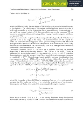 Time-Frequency Based Feature Extraction for Non-Stationary Signal Classification 5
TARMA model is deﬁned as,
Xi(t, ω) =








1 +
nc
∑
n=1
ci,n(t)e−jωn
1 +
na
∑
n=1
ai,n(t)e−jωn








2
σ2
e (t) (4)
which would be the power spectral density of the signal if the system were made stationary
at time instant t. The effectiveness of this method mainly lies in the accurate selection of
model orders na and nc as well as the temporal change assumed form of the parameters ai,n(t)
and ci,n(t), and residual variance σ2
ei
(t). If these conditions are met, the parametric TFR can
improve in accuracy, resolution and tracking of time-varying dynamics compared with linear
and quadratic TFR.
Further discussion on the properties and advantages/disadvantages of each TFR estimation
approach is out of the scope of this study. For more information on this subject, the
reader can refer to the following papers: linear, quadratic and parametric TFR (Marchant,
2003); parametric t–f analysis (M Tarvainen  Karjalainen, 2004; Poulimenos  Fassois, 2006);
comparison of different TFR on EEG classiﬁcation (Tzallas et al., 2008); parametric TFR based
classiﬁcation (Avendano-Valencia et al., 2010).
Time-frequency Dynamic Features – TFDF are a set of variables describing the temporal
dependency of some spectral–related quantity. The TFDF set of the signal xi(t) can be
mathematically represented as a set of . . . N functions xi(t) = [xi,1(t), . . . , xi,N(t)]⊤ describing
the dynamics on a particular frequency band. When sampled, these features can be arranged
as a matrix Xi ∈ RN×T. The following dynamic variables are under consideration: linear
frequency cepstral coefﬁcients – LFCC, subband spectral centroids – SSC, subband spectral centroid
energy – SSCE, and discrete wavelet transform – DWT. The TFDF set describes the quantity of
energy that the analyzed signal has on each of the n–frequency bands deﬁned by the speciﬁc
approach. In the case of LFCC, the TFDF are extracted using the following expression:
LFCCi,n(t) =
nM
∑
m=1
cos

n
π(m − 1)
2N

log sm(t) (5)
sm(t) =
∞

−∞
Fm(ω)Xi(t, ω)dω
where N is the number of desired LFCCs to be considered, Fm(ω), m = 1, . . . nM is a set of nM
triangular log–ﬁlter banks, and sm(t), m = 1, . . . , nM is the weighted sum of each frequency
ﬁlter response set. On the other hand, SSCs are computed following the equation:
SSCi,n(t) =
∞

−∞
ωFn(ω)Xi(t, ω)dω
∞

−∞
Fn(ω)Xi(t, ω)dω
(6)
where the set of ﬁlters Fn(ω), n = 1, . . . , N are linearly distributed along the spectrum.
Additionally, the energy for each SSC (SSCE) can also be considered as a time–variant feature,
293
Time-Frequency Based Feature Extraction for Non-Stationary Signal Classification
 