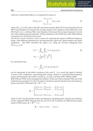 6 Will-be-set-by-IN-TECH
which for a ﬁxed bandwidth ∆ω is computed by means of:
SCCEi,n(t) =
SSCi,n(t)+∆ω

SSCi,n(t)−∆ω
Xi(t, ω)dω (7)
where SSCi,n(t) is the value of the SSC estimated using (6). Both LFCCs from Equation (5) and
SSCE from Equation (7) measure the average energy on the frequency band deﬁned by each
ﬁlter bank Fm(ω), whereas SSCs from Equation (6) measure the average frequency for each
one of the deﬁned spectral subbands. On the estimation of the TFDF any of the TFRs deﬁned
in equations (1), (2) and (4) can be used.
The discrete wavelet transform is also a means for analyzing the signal at different frequency
bands, with different resolutions by decomposing the signal into approximation and detail
coefﬁcients. The DWT describes the signal xi(t) using the wavelet orthogonal basis
{ψj,k}(j,k)∈Z as:
xi(t) =
∞
∑
j=−∞
∞
∑
k=−∞
xi(t), ψj,kψj,k(t) (8)
ψj,k =
1
√
2j
ψ

t − 2jk
2j

So, each partial sum
di,j =
∞
∑
k=−∞
xi(t), ψj,k(t)ψj,k(t)
can be interpreted as the detail variations at the scale 2j. As a result, the signal is deﬁned
in terms of the coefﬁcients, representing their energy content in a speciﬁed time-frequency
region, determined by the mother wavelet ψj,k at scale j and time shift k (Mallat, 2008).
Both TFR and TFDF can be arranged into matrices. In the case of the estimated TFR, any of the
methods from equations (1), (2) or (4) when evaluated on speciﬁc discrete time and frequency
points will yield a TFR matrix Xi ∈ RN×T, as
Xi =
⎡
⎢
⎢
⎢
⎣
Xi(t1, ω1) Xi(t2, ω1) . . . Xi(tT, ω1)
Xi(t1, ω2) Xi(t2, ω2) . . . Xi(tT, ω2)
.
.
.
.
.
.
...
.
.
.
Xi(t1, ωN) Xi(t2, ωN) . . . Xi(tT, ωN)
⎤
⎥
⎥
⎥
⎦
where N and T are the number of time and frequency sampling points, respectively. Similarly,
for the estimated TFDF obtained from (5), (6), (7) or (8), evaluation on different time points
yields a TFDF matrix Xi ∈ RN×T, as
Xi =

xi(t1) xi(t2) . . . xi(tT)

294 Applied Biomedical Engineering
 