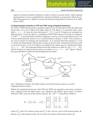 8 Will-be-set-by-IN-TECH
regions of interest should be attained in order to achieve accurate results. Other regional
decomposition can be accomplished by transform methods as proposed in (Bernat et al.,
2007; Hassanpour et al., 2004) or wavelet sub–band decompositions (Cvetkovic et al., 2008;
Subasi, 2007).
2.3 Dimensionality reduction on TFR and TFDF using orthogonal transforms
The TFR or TFDF–based pattern recognition approach can be described within the following
framework. Let ξi be an object from object space ξ. The object ξi is associated with a class
label ci = 1, . . . , Nc from the class label space C ⊂ N. A set of N features are estimated on
different times T from the object ξi, yielding the TFR/TFDF matrices Xi lying on a subspace
X of RN×T. A dimensionality reduction mapping is used to convert such matrices into a set
of lower dimensionality features zi in a reduced feature subspace Z of Rp. Then, features zi
are used as inputs for training and classiﬁcation. It is assumed that both subspaces X and
Z contain the discriminant information of space ξ and thus the relationship between ξ and
C can be recovered. A set of M objects are sampled from object space ξ, yielding the subset
{ξi, i = 1, . . . , M}. The estimated features from this subset are written as {Xi, i = 1, . . . , M},
and the features in reduced feature space are written as {zi, i = 1, . . . , M}. Figure 1 depicts
the space deﬁnitions within the relationships between them.
Object Space
Class Label
Set (Space)
Feature Space
Reduced
Feature Space
Feature Estimation
Dimensionality Reduction
Classifier
ξ
ξi X ∈ RN×T
Xi
Z ∈ Rp
zi
C
ci
Fig. 1. Deﬁnition of object, class label, feature and reduced feature spaces, as well as
mappings between spaces.
Within the explained framework, both TFR and TFDF are regarded as the feature estimation
step, mapping from the object space (raw signals) to the feature space (space of feature
matrices). Then, each one of the feature matrices, Xk ∈ RN×T is described as follows:
Xi =

x
(i)
c1 , x
(i)
c2 , . . . , x
(i)
cT

=
⎡
⎢
⎢
⎢
⎢
⎢
⎣
x
(i)
r1
x
(i)
r2
.
.
.
x
(i)
rN
⎤
⎥
⎥
⎥
⎥
⎥
⎦
=
⎡
⎢
⎢
⎢
⎢
⎢
⎣
x
(i)
11 x
(i)
12 . . . x
(i)
1T
x
(i)
21 x
(i)
22 . . . x
(i)
2T
.
.
.
.
.
.
...
.
.
.
x
(i)
N1 x
(i)
N2 . . . x
(i)
NT
⎤
⎥
⎥
⎥
⎥
⎥
⎦
,
where x
(i)
ck is the k–th column vector and x
(i)
rl is the l–th row vector of the feature matrix Xi.
Besides, x
(i)
lk is the element in the l–th row and k–th column of the feature matrix Xi.
296 Applied Biomedical Engineering
 