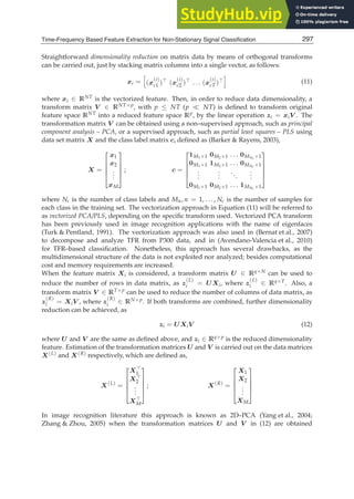 Time-Frequency Based Feature Extraction for Non-Stationary Signal Classification 9
Straightforward dimensionality reduction on matrix data by means of orthogonal transforms
can be carried out, just by stacking matrix columns into a single vector, as follows:
xi =

(x
(i)
c1 )⊤ (x
(i)
c2 )⊤ . . . (x
(i)
cT )⊤

(11)
where xi ∈ RNT is the vectorized feature. Then, in order to reduce data dimensionality, a
transform matrix V ∈ RNT×p, with p ≤ NT (p ≪ NT) is deﬁned to transform original
feature space RNT into a reduced feature space Rp, by the linear operation zi = xiV . The
transformation matrix V can be obtained using a non–supervised approach, such as principal
component analysis – PCA, or a supervised approach, such as partial least squares – PLS using
data set matrix X and the class label matrix c, deﬁned as (Barker  Rayens, 2003),
X =
⎡
⎢
⎢
⎢
⎣
x1
x2
.
.
.
xM
⎤
⎥
⎥
⎥
⎦
; c =
⎡
⎢
⎢
⎢
⎣
1M1×1 0M2×1 . . . 0MNc ×1
0M1×1 1M2×1 . . . 0MNc ×1
.
.
.
.
.
.
...
.
.
.
0M1×1 0M2×1 . . . 1MNc ×1
⎤
⎥
⎥
⎥
⎦
where Nc is the number of class labels and Mn, n = 1, . . . , Nc is the number of samples for
each class in the training set. The vectorization approach in Equation (11) will be referred to
as vectorized PCA/PLS, depending on the speciﬁc transform used. Vectorized PCA transform
has been previously used in image recognition applications with the name of eigenfaces
(Turk  Pentland, 1991). The vectorization approach was also used in (Bernat et al., 2007)
to decompose and analyze TFR from P300 data, and in (Avendano-Valencia et al., 2010)
for TFR–based classiﬁcation. Nonetheless, this approach has several drawbacks, as the
multidimensional structure of the data is not exploited nor analyzed; besides computational
cost and memory requirements are increased.
When the feature matrix Xi is considered, a transform matrix U ∈ Rq×N can be used to
reduce the number of rows in data matrix, as z
(L)
i = UXi, where z
(L)
i ∈ Rq×T. Also, a
transform matrix V ∈ RT×p can be used to reduce the number of columns of data matrix, as
z
(R)
i = XiV , where z
(R)
i ∈ RN×p. If both transforms are combined, further dimensionality
reduction can be achieved, as
zi = UXiV (12)
where U and V are the same as deﬁned above, and zi ∈ Rq×p is the reduced dimensionality
feature. Estimation of the transformation matrices U and V is carried out on the data matrices
X(L) and X(R) respectively, which are deﬁned as,
X(L)
=
⎡
⎢
⎢
⎢
⎣
X⊤
1
X⊤
2
.
.
.
X⊤
M
⎤
⎥
⎥
⎥
⎦
; X(R)
=
⎡
⎢
⎢
⎢
⎣
X1
X2
.
.
.
XM
⎤
⎥
⎥
⎥
⎦
In image recognition literature this approach is known as 2D–PCA (Yang et al., 2004;
Zhang  Zhou, 2005) when the transformation matrices U and V in (12) are obtained
297
Time-Frequency Based Feature Extraction for Non-Stationary Signal Classification
 