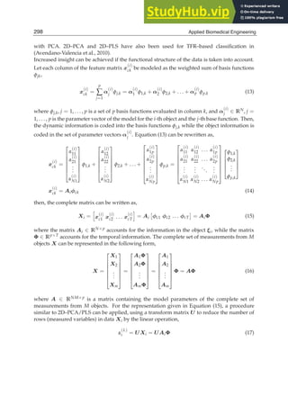 10 Will-be-set-by-IN-TECH
with PCA. 2D–PCA and 2D–PLS have also been used for TFR–based classiﬁcation in
(Avendano-Valencia et al., 2010).
Increased insight can be achieved if the functional structure of the data is taken into account.
Let each column of the feature matrix x
(i)
ck be modeled as the weighted sum of basis functions
φjk,
x
(i)
ck =
p
∑
j=1
α
(i)
j φj,k = α
(i)
1 φ1,k + α
(i)
2 φ2,k + . . . + α
(i)
p φp,k (13)
where φj,k, j = 1, . . . , p is a set of p basis functions evaluated in column k, and α
(i)
j ∈ RN, j =
1, . . . , p is the parameter vector of the model for the i-th object and the j-th base function. Then,
the dynamic information is coded into the basis functions φj,k while the object information is
coded in the set of parameter vectors α
(i)
j . Equation (13) can be rewritten as,
x
(i)
ck =
⎡
⎢
⎢
⎢
⎢
⎢
⎣
α
(i)
11
α
(i)
21
.
.
.
α
(i)
N1
⎤
⎥
⎥
⎥
⎥
⎥
⎦
φ1,k +
⎡
⎢
⎢
⎢
⎢
⎢
⎣
α
(i)
12
α
(i)
22
.
.
.
α
(i)
N2
⎤
⎥
⎥
⎥
⎥
⎥
⎦
φ2,k + . . . +
⎡
⎢
⎢
⎢
⎢
⎢
⎢
⎣
α
(i)
1p
α
(i)
2p
.
.
.
α
(i)
Np
⎤
⎥
⎥
⎥
⎥
⎥
⎥
⎦
φp,k =
⎡
⎢
⎢
⎢
⎢
⎢
⎢
⎣
α
(i)
11 α
(i)
12 . . . α
(i)
1p
α
(i)
21 α
(i)
22 . . . α
(i)
2p
.
.
.
.
.
.
...
.
.
.
α
(i)
N1 α
(i)
N2 . . . α
(i)
Np
⎤
⎥
⎥
⎥
⎥
⎥
⎥
⎦
⎡
⎢
⎢
⎢
⎣
φ1,k
φ2,k
.
.
.
φp,k
⎤
⎥
⎥
⎥
⎦
x
(i)
ck = Aiφck (14)
then, the complete matrix can be written as,
Xi =

x
(i)
c1 x
(i)
c2 . . . x
(i)
cT

= Ai

φc1 φc2 . . . φcT

= AiΦ (15)
where the matrix Ai ∈ RN×p accounts for the information in the object ξi, while the matrix
Φ ∈ Rp×T accounts for the temporal information. The complete set of measurements from M
objects X can be represented in the following form,
X =
⎡
⎢
⎢
⎢
⎢
⎢
⎣
X1
X2
.
.
.
Xm
⎤
⎥
⎥
⎥
⎥
⎥
⎦
=
⎡
⎢
⎢
⎢
⎢
⎢
⎣
A1Φ
A2Φ
.
.
.
AmΦ
⎤
⎥
⎥
⎥
⎥
⎥
⎦
=
⎡
⎢
⎢
⎢
⎢
⎢
⎣
A1
A2
.
.
.
Am
⎤
⎥
⎥
⎥
⎥
⎥
⎦
Φ = AΦ (16)
where A ∈ RNM×p is a matrix containing the model parameters of the complete set of
measurements from M objects. For the representation given in Equation (15), a procedure
similar to 2D–PCA/PLS can be applied, using a transform matrix U to reduce the number of
rows (measured variables) in data Xi by the linear operation,
z
(L)
i = UXi = UAiΦ (17)
298 Applied Biomedical Engineering
 