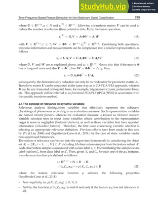 Time-Frequency Based Feature Extraction for Non-Stationary Signal Classification 11
where U ∈ Rq×N, q ≤ N and z
(L)
i ∈ Rq×T. Likewise, a transform matrix V can be used to
reduce the number of columns (time points) in data Xi by the linear operation,
z
(R)
i = XiV = AiΦV = AiW (18)
with V ∈ RT×τ, τ ≤ T, W = ΦV ∈ Rp×τ z
(R)
i ∈ RN×τ. Combining both operations,
temporal information and measurements can be compressed into a smaller representation, as
follows
zi = UXiV = UAiΦV = UAiW (19)
where U, V and W are as explained above, and zi ∈ Rq×τ. Notice also that if the matrix Φ
has orthogonal rows and also V = Φ⊤, then W = ΦΦ⊤ = Ip×p, thus,
zi = UAiΦΦ⊤
= UAi (20)
subsequently, the dimensionality reduction can only be carried out in the parameter matrix Ai.
Transform matrix U can be computed in the same way as in 2D–PCA/PLS approach, whereas
Φ can be any truncated orthogonal basis, for example, trigonometric basis, polynomial basis,
etc. This approach will be referred to as functional PCA/PLS (fPCA/fPLS) in accordance with
the speciﬁc transform method.
2.4 The concept of relevance in dynamic variables
Relevance analysis distinguishes variables that effectively represent the subjacent
physiological phenomena according to an evaluation measure. Such representative variables
are named relevant features, whereas the evaluation measure is known as relevance measure.
Variable selection tries to reject those variables whose contribution to the representation
target is none or negligible (irrelevant features), as well as those variables that have repeated
information (redundant features). Therefore, the ﬁrst issue concerning variable selection is
selecting an appropriate relevance deﬁnition. Previous efforts have been made in this area
by (Yu  Liu, 2004) and (Sepúlveda-Cano et al., 2011) for the case of static variables under
non-supervised framework.
The notion of relevance can be cast into the supervised framework by considering the object
set Xs = {Xi, i = 1, . . . , M} ⊂ X including M observation samples from the feature subset X .
Each observation sample is associated with a class label ci ∈ N constituting the sampled class
label (sub)set Cs from class label set C. Then, given Xs and Cs, for each one of the xlk features,
the relevance function ρ is deﬁned as follows:
ρ : RN×T
× N × R → R
(Xs, Cs, xlk) → ρ(Xs, Cs, xlk) ∈ R (21)
where the feature relevance function ρ satisﬁes the following properties
(Sepúlveda-Cano et al., 2011):
– Non–negativity, i.e. ρ(Xs, Cs, xlk) ≥ 0, ∀l, k.
– Nullity, the function ρ(Xs, Cs, xlk) is null if and only if the feature xlk has not relevance at
all.
299
Time-Frequency Based Feature Extraction for Non-Stationary Signal Classification
 