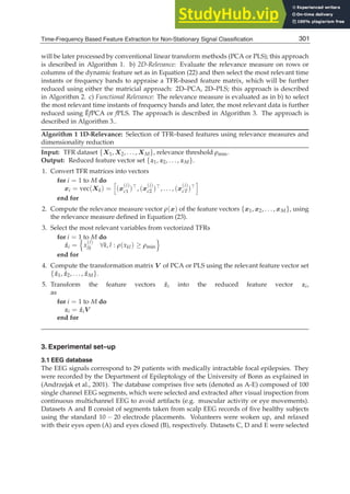 Time-Frequency Based Feature Extraction for Non-Stationary Signal Classification 13
will be later processed by conventional linear transform methods (PCA or PLS); this approach
is described in Algorithm 1. b) 2D-Relevance: Evaluate the relevance measure on rows or
columns of the dynamic feature set as in Equation (22) and then select the most relevant time
instants or frequency bands to appraise a TFR–based feature matrix, which will be further
reduced using either the matricial approach: 2D–PCA, 2D–PLS; this approach is described
in Algorithm 2. c) Functional Relevance: The relevance measure is evaluated as in b) to select
the most relevant time instants of frequency bands and later, the most relevant data is further
reduced using ĚfPCA or fPLS. The approach is described in Algorithm 3. The approach is
described in Algorithm 3..
Algorithm 1 1D-Relevance: Selection of TFR–based features using relevance measures and
dimensionality reduction
Input: TFR dataset {X1, X2, . . . , XM}, relevance threshold ρmin.
Output: Reduced feature vector set {z1, z2, . . . , zM}.
1. Convert TFR matrices into vectors
for i = 1 to M do
xi = vec(Xk) =

(x
(i)
c1 )⊤, (x
(i)
c2 )⊤, . . . , (x
(i)
cT)⊤

end for
2. Compute the relevance measure vector ρ(x) of the feature vectors {x1, x2, . . . , xM}, using
the relevance measure deﬁned in Equation (23).
3. Select the most relevant variables from vectorized TFRs
for i = 1 to M do
ẑi =

x
(i)
lk ∀k, l : ρ(xkl) ≥ ρmin

end for
4. Compute the transformation matrix V of PCA or PLS using the relevant feature vector set
{ẑ1, ẑ2, . . . , ẑM}.
5. Transform the feature vectors ẑi into the reduced feature vector zi,
as
for i = 1 to M do
zi = ẑiV
end for
3. Experimental set–up
3.1 EEG database
The EEG signals correspond to 29 patients with medically intractable focal epilepsies. They
were recorded by the Department of Epileptology of the University of Bonn as explained in
(Andrzejak et al., 2001). The database comprises ﬁve sets (denoted as A-E) composed of 100
single channel EEG segments, which were selected and extracted after visual inspection from
continuous multichannel EEG to avoid artifacts (e.g. muscular activity or eye movements).
Datasets A and B consist of segments taken from scalp EEG records of ﬁve healthy subjects
using the standard 10 − 20 electrode placements. Volunteers were woken up, and relaxed
with their eyes open (A) and eyes closed (B), respectively. Datasets C, D and E were selected
301
Time-Frequency Based Feature Extraction for Non-Stationary Signal Classification
 