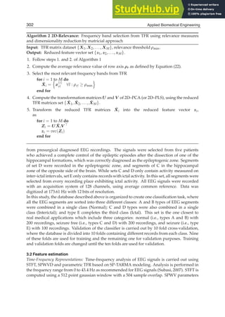 14 Will-be-set-by-IN-TECH
Algorithm 2 2D-Relevance: Frequency band selection from TFR using relevance measures
and dimensionality reduction by matricial approach
Input: TFR matrix dataset {X1, X2, . . . , XM}, relevance threshold ρmin.
Output: Reduced feature vector set {z1, z2, . . . , zM}.
1. Follow steps 1. and 2. of Algorithm 1
2. Compute the average relevance value of row axis ρr as deﬁned by Equation (22).
3. Select the most relevant frequency bands from TFR
for i = 1 to M do
X̂i =

x
(i)
rl ∀l : ρrl ≥ ρmin

end for
4. Compute the transformation matrices U and V of 2D–PCA (or 2D–PLS), using the reduced
TFR matrices set {X̂1, X̂2, . . . , X̂M}.
5. Transform the reduced TFR matrices X̂i into the reduced feature vector zi,
as
for i = 1 to M do
Zi = UX̂iV ⊤
zi = vec(Zi)
end for
from presurgical diagnosed EEG recordings. The signals were selected from ﬁve patients
who achieved a complete control of the epileptic episodes after the dissection of one of the
hippocampal formations, which was correctly diagnosed as the epileptogenic zone. Segments
of set D were recorded in the epileptogenic zone, and segments of C in the hippocampal
zone of the opposite side of the brain. While sets C and D only contain activity measured on
inter–ictal intervals, set E only contains records with ictal activity. In this set, all segments were
selected from every recording place exhibiting ictal activity. All EEG signals were recorded
with an acquisition system of 128 channels, using average common reference. Data was
digitized at 173.61 Hz with 12 bits of resolution.
In this study, the database described above is organized to create one classiﬁcation task, where
all the EEG segments are sorted into three different classes: A and B types of EEG segments
were combined in a single class (Normal); C and D types were also combined in a single
class (Interictal); and type E completes the third class (Ictal). This set is the one closest to
real medical applications which include three categories: normal (i.e., types A and B) with
200 recordings, seizure free (i.e., types C and D) with 200 recordings, and seizure (i.e., type
E) with 100 recordings. Validation of the classiﬁer is carried out by 10 fold cross-validation,
where the database is divided into 10 folds containing different records from each class. Nine
of these folds are used for training and the remaining one for validation purposes. Training
and validation folds are changed until the ten folds are used for validation.
3.2 Feature estimation
Time-Frequency Representations: Time-frequency analysis of EEG signals is carried out using
STFT, SPWVD and parametric TFR based on SP-TARMA modeling. Analysis is performed in
the frequency range from 0 to 43.4 Hz as recommended for EEG signals (Subasi, 2007). STFT is
computed using a 512 point gaussian window with a 504 sample overlap. SPWV parameters
302 Applied Biomedical Engineering
 