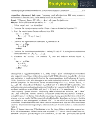 Time-Frequency Based Feature Extraction for Non-Stationary Signal Classification 15
Algorithm 3 Functional Relevance: Frequency band selection from TFR using relevance
measures and dimensionality reduction by functional approach
Input: TFR matrix dataset {X1, X2, . . . , XM}, relevance threshold ρmin.
Output: Reduced feature vector set {z1, z2, . . . , zM}.
1. Follow steps 1. and 2. of Algorithm 1
2. Compute the average relevance value of row axis ρr as deﬁned by Equation (22).
3. Select the most relevant frequency bands from TFR
for i = 1 to M do
X̂i =

x
(i)
rl ∀l : ρrl ≥ ρmin

end for
4. Compute the representation coefﬁcients Ai of the basis Φ
for i = 1 to M do
Âi = X̂iΦ−1
end for
5. Compute the transformation matrices U and of fPCA (or fPLS), using the representation
coefﬁcient matrix set {Â1, Â2, . . . , ÂM}.
6. Transform the reduced TFR matrices Âi into the reduced feature vector zi,
as
for i = 1 to M do
Zi = UÂi
zi = vec(Zi)
end for
are adjusted as suggested in (Tzallas et al., 2008), using 64-point Hamming window for time
and frequency smoothing window. For parametric SP-TAR, estimation, model order selection
and validation is implemented following the recommendations in (Poulimenos  Fassois,
2006). The model order selection approach consists in ﬁnding the elbow of the log likelihood
function computed for each record in the database using SP-TAR(na) models, with na =
2, . . . , 20. The achieved selected orders na are between 10 to 14 for the SP–TAR model. The
estimation parameters of each estimation methodology are summarized in Table 1. For all the
methods considered, a set of TFRs with size T = 512 and N = 256 was obtained.
Time-Frequency Dynamic Features: Analysis by TFDF is carried out with SSC, SSCE, LFCC
and DWT coefﬁcients. Spectral centroids and cepstral coefﬁcients are computed from STFT,
using 8 frequency sub-bands. Filters banks are designed using gaussian functions with a 10%
overlap between bands. DWT is computed using Daubechies 4 mother wavelet up to the ﬁfth
decomposition level as suggested in (Subasi, 2007). For each EEG recording, both wavelet
coefﬁcients and reconstructed time series for each decomposition level are considered in the
analysis. The information regarding to estimation of each dynamic feature is summarized in
Table 1.
Figure 2 shows exemplary TFRs obtained with the three different estimation approaches.
Each column refers to a different estimation approach: STFT - short time Fourier transform,
SPWVD - smoothed pseudo Wigner-Ville distribution, and SP-TAR - parametric TFR based
303
Time-Frequency Based Feature Extraction for Non-Stationary Signal Classification
 