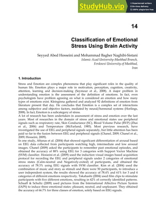 14
Classification of Emotional
Stress Using Brain Activity
Seyyed Abed Hosseini and Mohammad Bagher Naghibi-Sistani
Islamic Azad University-Mashhad Branch,
Ferdowsi University of Mashhad,
Iran
1. Introduction
Stress and Emotion are complex phenomena that play significant roles in the quality of
human life. Emotion plays a major role in motivation, perception, cognition, creativity,
attention, learning and decision-making (Seymour et al., 2008). A major problem in
understanding emotion is the assessment of the definition of emotions. In fact, even
psychologists have problem agreeing on what is considered an emotion and how many
types of emotions exist. Kleinginna gathered and analyzed 92 definitions of emotion from
literature present that day. He concludes that Emotion is a complex set of interactions
among subjective and objective factors, mediated by neural/hormonal systems (Horlings,
2008). In fact, Emotion is a subcategory of stress.
A lot of research has been undertaken in assessment of stress and emotion over the last
years. Most of researches in the domain of stress and emotional states use peripheral
signals such as respiratory rate, Skin Conductance (SC), Blood Volume Pulse (BVP) (Zhai
et al., 2006) and Temperature (McFarland, 1985). Most previous research, have
investigated the use of EEG and peripheral signals separately, but little attention has been
paid so far to the fusion between EEG and peripheral signals (Chanel, 2009; Chanel et al.,
2009; Hosseini, 2009).
In one study, Aftanas et al. (2004) that showed significant differentiation of arousal based
on EEG data collected from participants watching high, intermediate and low arousal
images. Chanel (2009) asked the participants to remember past emotional episodes, and
obtained the accuracy of 88% using EEG for 3 categories with Support Vector Machine
(SVM) classifier. Hosseini et al. (2009) used the induction visual images based acquisition
protocol for recording the EEG and peripheral signals under 2 categories of emotional
stress states (Calm-neutral and Negatively-exited) of participants, and obtained the
accuracy of 78.3% using EEG signals with SVM classifier. Kim et al. (2004) used the
combination of music and story as stimuli and there were 50 participants, to introduce a
user independent system, the results showed the accuracy of 78.4% and 61% for 3 and 4
categories of different emotions respectively. Takahashi (2004) used film clips to stimulate
participants with five different emotions, resulting in 42% of correctly identified patterns.
Schaaff  Schultz (2009) used pictures from the International Affective Picture System
(IAPS) to induce three emotional states: pleasant, neutral, and unpleasant. They obtained
the accuracy of 66.7% for three classes of emotion, solely based on EEG signals.
 