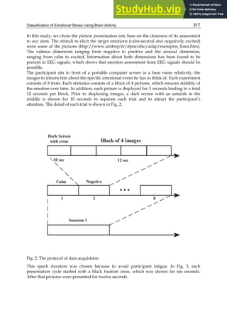 Classification of Emotional Stress Using Brain Activity 317
In this study, we chose the picture presentation test, base on the closeness of its assessment
to our aims. The stimuli to elicit the target emotions (calm-neutral and negatively excited)
were some of the pictures (http://www.unifesp.br/dpsicobio/adap/exemplos_fotos.htm).
The valence dimension ranging from negative to positive and the arousal dimension,
ranging from calm to excited. Information about both dimensions has been found to be
present in EEG signals, which shows that emotion assessment from EEG signals should be
possible.
The participant sits in front of a portable computer screen in a bare room relatively, the
images to inform him about the specific emotional event he has to think of. Each experiment
consists of 8 trials. Each stimulus consists of a block of 4 pictures, which ensures stability of
the emotion over time. In addition, each picture is displayed for 3 seconds leading to a total
12 seconds per block. Prior to displaying images, a dark screen with an asterisk in the
middle is shown for 10 seconds to separate each trial and to attract the participant’s
attention. The detail of each trial is shown in Fig. 2.
Fig. 2. The protocol of data acquisition
This epoch duration was chosen because to avoid participant fatigue. In Fig. 3, each
presentation cycle started with a black fixation cross, which was shown for ten seconds.
After that pictures were presented for twelve seconds.
 