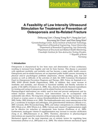 2
A Feasibility of Low Intensity Ultrasound
Stimulation for Treatment or Prevention of
Osteoporosis and Its-Related Fracture
Dohyung Lim1, Chang-Yong Ko2,4, Sung-Jae Lee3,
Keyoung Jin Chun1 and Han Sung Kim2
1Gerontechnology Center, Korea Institute of Industrial Technology,
2Department of Biomedical Engineering, Yonsei University,
3Department of Biomedical Engineering, Inje University,
4Department of Structural and Medical Health Monitoring,
Fraunhofer Institute for Non-destructive Testing Dresden,
1,2,3Republic of Korea
4Germany
1. Introduction
Osteoporosis is characterized by low bone mass and deterioration of bone architecture,
resulting in increased bone fragility and risk for bone fracture. This disease is associated
with signiﬁcant morbidity and mortality and has become a major public health concern.
Osteoporosis and its-related fractures are an important public health concern; increasing in
physical and/or psychological problems (depression, chronic disabling pain, fear and
anxiety) as well as difficulty of the activities of daily life (NIH Consensus Development
Panel on Osteoporosis Prevention Diagnosis and Therapy, 2001; Totosy de Zepetnek et al.,
2009; WHO (World Health Organization), 2004). In addition, they cause increase in
morbidity and mortality, and decrease in functional mobility and thereby reduction in
quality of life (QOL) (Tosteson et al., 2008). Also, directly/indirectly financial expenditures
for treating and caring of osteoporosis and its-related fracture are increasing over time.
Pharmacological interventions are widely used to treat and prevent osteoporosis and its-
related fracture clinically. However, such interventions can be accompanied with
undesirable side effects. The long-term estrogen replacement therapy may increase in a risk
of breast or ovarian cancer or venous thromboembolism (Grady et al., 2004; Nelson et al.,
2002; Noller, 2002; Schairer et al., 2000). The bisphosphonates may cause osteonecrosis of the
jaw, a syndrome of myalgias and arthralgias, and gastrointestinal intolerance (Khosla et al.,
2007; Lewiecki, 2010; Wysowski,Chang, 2005), and induce osteopetrosis in a child (Marini,
2003; Whyte et al., 2003; Whyte et al., 2008). Calcium and vitamin D supplementation might
not be effective for reduction of osteoporotic bone fracture (Porthouse et al., 2005).
Furthermore, inadequate vitamin D supplementation may increase in vascular calcification
(Tang et al., 2006;Zittermann et al., 2007). Therefore, alternatives to pharmacological
interventions are required for reduction of the adverse side effects.
Mechanical signals are the most important one of extrinsic factors for regulating bone
homeostasis (Dufour et al., 2007;Judex et al., 2009). The relation between mechanical signal
 