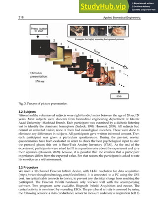 Applied Biomedical Engineering
318
Fig. 3. Process of picture presentation
3.2 Subjects
Fifteen healthy volunteered subjects were right-handed males between the age of 20 and 24
years. Most subjects were students from biomedical engineering department of Islamic
Azad University- Mashhad Branch. Each participant was examined by a dichotic listening
test to identify the dominant hemisphere (Sadock, 1998; Hosseini, 2009). All subjects had
normal or corrected vision; none of them had neurological disorders. These were done to
eliminate any differences in subjects. All participants gave written informed consent. Then
each participant was given a particulars questionnaire. During the pre-test, several
questionnaires have been evaluated in order to check the best psychological input to start
the protocol phase; this test is State-Trait Anxiety Inventory (STAI). At the end of the
experiment, participants were asked to fill in a questionnaire about the experiment and give
their opinions (Hosseini, 2009), because, it is possible that the emotion that a participant
experiences differs from the expected value. For that reason, the participant is asked to rate
his emotion on a self-assessment.
3.2 Procedure
We used a 10 channel Flexcom Infiniti device, with 14-bit resolution for data acquisition
(http://www.thoughttechnology.com/flexinf.htm). It is connected to a PC using the USB
port. An optical cable connects to device, to prevent any electrical charge from reaching the
participant. The Flexcom Infiniti hardware only worked well with the accompanying
software. Two programs were available, Biograph Infiniti Acquisition and ezscan. The
central activity is monitored by recording EEGs. The peripheral activity is assessed by using
the following sensors: a skin conductance sensor to measure sudation; a respiration belt to
 
