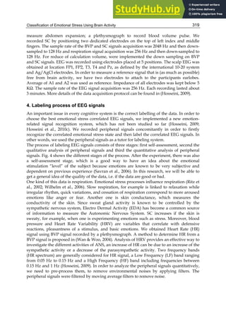 Classification of Emotional Stress Using Brain Activity 319
measure abdomen expansion; a plethysmograph to record blood volume pulse. We
recorded SC by positioning two dedicated electrodes on the top of left index and middle
fingers. The sample rate of the BVP and SC signals acquisition was 2048 Hz and then down-
sampled to 128 Hz and respiration signal acquisition was 256 Hz and then down-sampled to
128 Hz. For reduce of calculation volume, were implemented the down sampling on BVP
and SC signals. EEG was recorded using electrodes placed at 5 positions. The scalp EEG was
obtained at location FP1, FP2, T3, T4 and Pz, as defined by the international 10-20 system
and Ag/AgCl electrodes. In order to measure a reference signal that is (as much as possible)
free from brain activity, we have two electrodes to attach to the participants earlobes.
Average of A1 and A2 was used as reference. Impedance of all electrodes was kept below 5
KΩ. The sample rate of the EEG signal acquisition was 256 Hz. Each recording lasted about
3 minutes. More details of the data acquisition protocol can be found in (Hosseini, 2009).
4. Labeling process of EEG signals
An important issue in every cognitive system is the correct labelling of the data. In order to
choose the best emotional stress correlated EEG signals, we implemented a new emotion-
related signal recognition system, which has not been studied so far (Hosseini, 2009;
Hosseini et al., 2010c). We recorded peripheral signals concomitantly in order to firstly
recognize the correlated emotional stress state and then label the correlated EEG signals. In
other words, we used the peripheral signals as a tutor for labeling system.
The process of labeling EEG signals consists of three stages: first self-assessment, second the
qualitative analysis of peripheral signals and third the quantitative analysis of peripheral
signals. Fig. 4 shows the different stages of the process. After the experiment, there was also
a self-assessment stage, which is a good way to have an idea about the emotional
stimulation “level” of the subject because emotions are known to be very subjective and
dependent on previous experience (Savran et al., 2006). In this research, we will be able to
get a general idea of the quality of the data, i.e. if the data are good or bad.
One kind of this data is respiration. Emotional stress processes influence respiration (Ritz et
al., 2002; Wilhelm et al., 2006). Slow respiration, for example is linked to relaxation while
irregular rhythm, quick variations, and cessation of respiration correspond to more aroused
emotions like anger or fear. Another one is skin conductance, which measures the
conductivity of the skin. Since sweat gland activity is known to be controlled by the
sympathetic nervous system, Electro Dermal Activity (EDA) has become a common source
of information to measure the Autonomic Nervous System. SC increases if the skin is
sweaty, for example, when one is experimenting emotions such as stress. Moreover, blood
pressure and Heart Rate Variability (HRV) are variables that correlate with defensive
reactions, pleasantness of a stimulus, and basic emotions. We obtained Heart Rate (HR)
signal using BVP signal recorded by a plethysmograph. A method to determine HR from a
BVP signal is proposed in (Wan  Woo, 2004). Analysis of HRV provides an effective way to
investigate the different activities of ANS, an increase of HR can be due to an increase of the
sympathetic activity or a decrease of the parasympathetic activity. Two frequency bands
(HR spectrum) are generally considered for HR signal, a Low Frequency (LF) band ranging
from 0.05 Hz to 0.15 Hz and a High Frequency (HF) band including frequencies between
0.15 Hz and 1 Hz (Hosseini, 2009). In order to analyze the peripheral signals quantitatively,
we need to pre-process them, to remove environmental noises by applying filters. The
peripheral signals were filtered by moving average filters to remove noise.
 