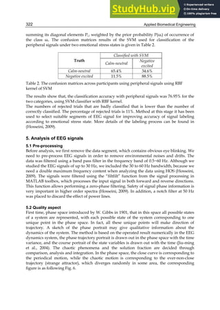 Applied Biomedical Engineering
322
summing its diagonal elements Pi,i weighted by the prior probability P(ωi) of occurrence of
the class ωi. The confusion matrices results of the SVM used for classification of the
peripheral signals under two emotional stress states is given in Table 2.
Truth
Classified with SVM
Calm-neutral
Negative
excited
Calm-neutral 65.4% 34.6%
Negative excited 11.5% 88.5%
Table 2. The confusion matrices across participants using peripheral signals using RBF
kernel of SVM
The results show that, the classification accuracy with peripheral signals was 76.95% for the
two categories, using SVM classifier with RBF kernel.
The numbers of rejected trials that are badly classified that is lower than the number of
correctly classified. The percentage of rejected trials is 11%. Method at this stage it has been
used to select suitable segments of EEG signal for improving accuracy of signal labeling
according to emotional stress state. More details of the labeling process can be found in
(Hosseini, 2009).
5. Analysis of EEG signals
5.1 Pre-processing
Before analysis, we first remove the data segment, which contains obvious eye blinking. We
need to pre-process EEG signals in order to remove environmental noises and drifts. The
data was filtered using a band pass filter in the frequency band of 0.5~60 Hz. Although we
studied the EEG signals of up to 30 Hz, we included the 30 to 60 Hz bandwidth, because we
need a double maximum frequency content when analyzing the data using HOS (Hosseini,
2009). The signals were filtered using the “filtfilt” function from the signal processing in
MATLAB toolbox, which processes the input signal in both forward and reverse directions.
This function allows performing a zero-phase filtering. Safety of signal phase information is
very important in higher order spectra (Hosseini, 2009). In addition, a notch filter at 50 Hz
was placed to discard the effect of power lines.
5.2 Quality aspect
First time, phase space introduced by W. Gibbs in 1901, that in this space all possible states
of a system are represented, with each possible state of the system corresponding to one
unique point in the phase space. In fact, all these unique points will make direction of
trajectory. A sketch of the phase portrait may give qualitative information about the
dynamics of the system. The method is based on the operated result numerically in the EEG
dynamics system, the phase trajectory portrait is drawn out in the phase space with the time
variance, and the course portrait of the state variables is drawn out with the time (Jiu-ming
et al., 2004). The chaotic phenomena and the solution fraction are decided through
comparison, analysis and integration. In the phase space, the close curve is corresponding to
the periodical motion, while the chaotic motion is corresponding to the ever-non-close
trajectory (strange attractor), which diverges randomly in some area, the corresponding
figure is as following Fig. 6.
 