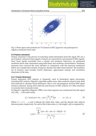 Classification of Emotional Stress Using Brain Activity 323
Fig. 6. Phase space state portraits for T3 channel of EEG signal for one participant in
negative emotional stress state
5.3 Feature extraction
Feature extraction is the process of extracting useful information from the signal. We use a
set of feature values for brain signals. Features are extracted for each channel of EEG signals.
Since brain signals essentially have a chaotic and nonlinear behaviour, we performed
emotional stress state assessment using both linear and nonlinear characteristics. Nonlinear
measures have received the most attention in comparison with the measures mentioned
before, for example time domain, frequency domain and other linear features. The nonlinear
set of features used includes fractal dimension, approximate entropy and correlation
dimension of the data.
5.3.1 Fractal dimension
Fractal dimension (FD) analysis is frequently used in biomedical signal processing,
including EEG analysis. Higuchi’s algorithm unlike many other methods requires only short
time intervals to calculate fractal dimension. This is very advantageous, because EEG signal
remains stationary during short intervals and because in EEG analysis it is often necessary
to consider short, transient events.
In Higuchi’s algorithm (Higuchi, 1988), k new time sequence are constructed from the signal
x(1), x(2),…, x(N) under study:

 
   
 
 
{ ( ), ( ),..., ( )} , 1,2,...
k
m
N m
x x m x m k x m k m k
k
(1)
Where m = 1, 2, …, k and k indicate the initial time value, and the discrete time interval
between points, respectively. For each of the k time series xk
m, the length Lm(k) is computed by:

 
 
 

    


 
 
 

1
( ) ( ( 1) ) ( 1)
( )
N m
k
i
m
x m ik x m i k N
L k
N m
k
k
(2)
 