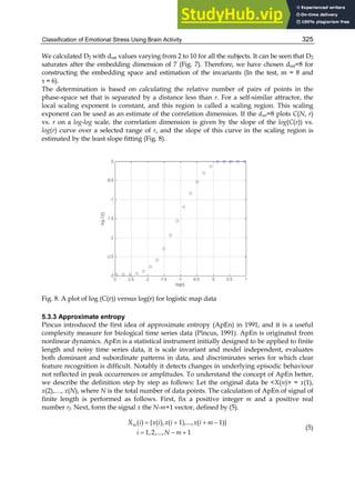 Classification of Emotional Stress Using Brain Activity 325
We calculated D2 with dsat values varying from 2 to 10 for all the subjects. It can be seen that D2
saturates after the embedding dimension of 7 (Fig. 7). Therefore, we have chosen dsat=8 for
constructing the embedding space and estimation of the invariants (In the test, m = 8 and
τ = 6).
The determination is based on calculating the relative number of pairs of points in the
phase-space set that is separated by a distance less than r. For a self-similar attractor, the
local scaling exponent is constant, and this region is called a scaling region. This scaling
exponent can be used as an estimate of the correlation dimension. If the dsat=8 plots C(N, r)
vs. r on a log-log scale, the correlation dimension is given by the slope of the log(C(r)) vs.
log(r) curve over a selected range of r, and the slope of this curve in the scaling region is
estimated by the least slope fitting (Fig. 8).
Fig. 8. A plot of log (C(r)) versus log(r) for logistic map data
5.3.3 Approximate entropy
Pincus introduced the first idea of approximate entropy (ApEn) in 1991, and it is a useful
complexity measure for biological time series data (Pincus, 1991). ApEn is originated from
nonlinear dynamics. ApEn is a statistical instrument initially designed to be applied to finite
length and noisy time series data, it is scale invariant and model independent, evaluates
both dominant and subordinate patterns in data, and discriminates series for which clear
feature recognition is difficult. Notably it detects changes in underlying episodic behaviour
not reflected in peak occurrences or amplitudes. To understand the concept of ApEn better,
we describe the definition step by step as follows: Let the original data be X(n) = x(1),
x(2),…, x(N), where N is the total number of data points. The calculation of ApEn of signal of
finite length is performed as follows. First, fix a positive integer m and a positive real
number rf. Next, form the signal x the N-m+1 vector, defined by (5).
   
  
( ) { ( ), ( 1),..., ( 1)}
1,2,..., 1
m
X i x i x i x i m
i N m
(5)
 